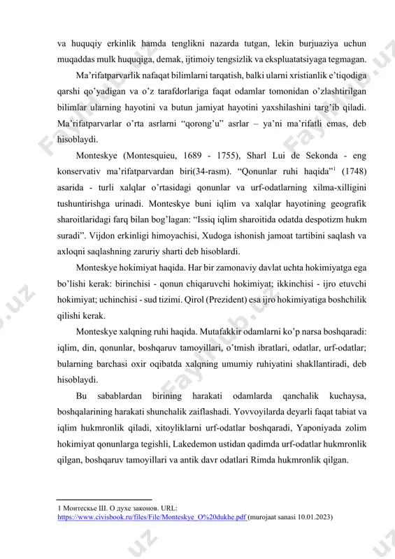 r odatlari rimda hukmronlik qilgan. qonun chiqaruvchi xalqning ruhiga mos kelishi kerak, chunki bu ruh hukumat tamoyillariga zid emas, chunki biz o’zimiz qilgan ishimizni erkin va tabiiy dahomizga muvofiq qilamiz. monteskye falsafasiga ko’ra hokimiyat taqsimotining asosiy maqsadi - hokimiyatni suiiste’mol qilishdan qochish istagi. monteskye nazariyasiga koʻra, uning davlat tuzumi bilan munosabatlarida siyosiy mustaqillikni taʼminlashning asosiy sharti hokimiyatning boʻlinishi va oʻzaro cheklanishi hisoblanadi. 34-rasm hukumatning uch turi mavjud: despotik, monarxiya va monteskye respublika. asosiy hokimiyat butun xalq (demokratiya) va yoki uning bir qismi (aristokratiya) qo’lida bo’lgan hukumat respublika boshqaruvi deb ataladi. agar bir kishi hukmronlik qilsa, lekin zodagonlar bilan birgalikda o’rnatilgan majburiy qonunlar yordamida (bu monarxiyani despotizmga aylantirishga imkon bermaydi), bu monarxiya boshqaruvidir. agar butun hokimiyat bir kishining qo'lida bo’lsa va na qoidalar va na qonunlarga rioya qilinmasa, bu, shubhasiz, despotik hukumatdir. boshqaruvning asoslari: · respublikada - ezgulik va qadr-qimmat; · monarxiya ostida - hurmat va hurmat, - despotizm bilan - …