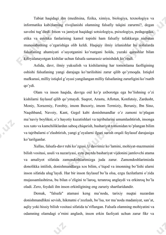 yangi g’oyalarni ilgari surish orqali faylasuf darajasiga ko’tarilganlar. xullas, falsafa-davr ruhi ko’zgusi. u davrimiz ko’lamini, mohiyat-mazmunini bilish vositasi, usuli va nazariyasi, ayni paytda bashariyat vijdonini jamlovchi atama va amaliyot sifatida zamondoshlarimizga juda zarur. zamondoshlarimizda donolikka intilish, donishmandlarga xos bilim, e’tiqod va imonning bo’lishi ularni inson sifatida ulug’laydi. har bir inson faylasuf bo’la olsa, ezgu fazilatlarni o’zida mujassamlashtirsa, bu bilan o’zligini to’laroq, teranroq anglaydi va erkinroq bo’la oladi. zero, foydali ilm inson erkinligining eng zaruriy shartlaridandir. demak, "falsafa" atamasi keng ma’noda, tarixiy nuqtai nazardan donishmandlikni sevish, hikmatni e’zozlash, bo’lsa, tor ma’noda madaniyat, san’at, aqliy yoki hissiy bilish vositasi sifatida ta’riflangan. falsafa olamning mohiyatini va odamning olamdagi o’rnini anglash, inson erkin faoliyati uchun zarur fikr va amaliyot usulini topish, davr ilgari surgan muammolarni echish yo’lida fikrlash, oldinda turgan vazifalarni to’g’ri anglay olishni bildiradi. falsafa olam, undagi inson va insonning olamga bo’lgan munosabatlari haqidagi eng umumiy nazariy qarashlar tizimidir. har bir fan o’z …