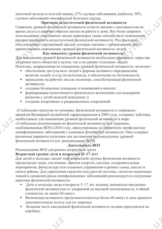 емя неинфекционных заболеваний и оказывает воздействие на общее состояние здоровья в мире. недостаточная физическая активность является основной причиной следующих заболеваний: 21%–25% случаев заболевания раком молочной железы и толстой кишки; 27% случаев заболевания диабетом; 30% случаев заболевания ишемической болезнью сердца. причины недостаточной физической активности снижение уровней физической активности отчасти связано с пассивностью во время досуга и сидячим образом жизни на работе и дома. все более широкое использование «пассивных» видов транспорта также способствует повышению распространенности недостаточной физической активности. ряд факторов, обусловленных окружающей средой, которые связаны с урбанизацией, могут препятствовать повышению уровней физической активности людей. как повысить уровни физической активности? для повышения уровней физической активности необходимо принимать меры как на уровне всего общества в целом, так и на уровне отдельных людей. политика, направленная на повышение уровней физической активности, включает: · обеспечение доступа всех людей к формам активного передвижения, включая ходьбу и езду на велосипеде, и обеспечение их безопасности; · проведение на рабочих местах …