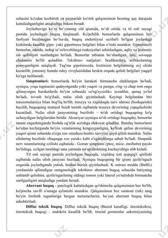 'yin». iv daraja - bo'yin ko'rinishini buzib turadigan aniq, yuzaga chiqqan buqoq ko'rinadi. v daraja - o'lchamlari juda katta bo'lgan bez ko'rinadi, bu davrda bez qizilo'ngach yoki traxeyani bosib, yutinish va nafas olishni qiyinlashtirib qo'yadi. funksional holati bo‘yicha buqoqlar quyidagilarga bo'linadi: gipertireoid - qalqonsimon bez funksiyasi oshgan, eutireoid - qalqonsimon bez funksiyasi buzilmagan, gipotireoid - qalqonsimon bez funksiyasi pasaygan bo'ladi. klinikasi va diagnostikasi. endemik buqoqning ham, sporadik buqoqning ham yetakchi belgilaridan biri - qalqonsimon bezning kattalashuvi hisoblanadi. bez sohasini ko'zdan kechirish va paypaslab ko'rish qalqonsimon bezning qay darajada kattalashganligini aniqlashga imkon beradi. joylashuviga ko‘ra bo‘yinning old qismida, to‘sh ortida va til osti suyagi pastida joylashgan buqoq farqlanadi. ko'pchilik bemorlarda qalqonsimon bez faoliyati buzilmagan bo‘lsa-da, buqoq endemiyasi sezilarli bo'lgan joylardagi kishilarda kasallik gipo- yoki gipertireoz belgilari bilan o‘tishi mumkin. gipotireozli bemorlar, odatda, tashqi ta’sirlovchilarga reaksiyalari sekinlashgan, aqliy va jismoniy ish qobiliyati sustlashgan bo'ladi. bemorlar tabiatan bo‘shashgan, lanj, sovuqqa chidamsiz bo'lib qoladilar. …