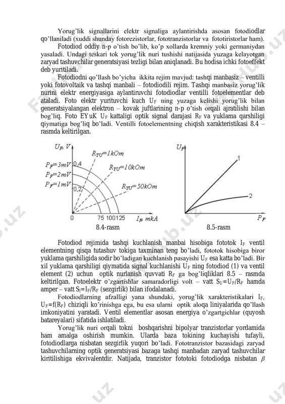 h uf ning yuzaga kelishi yorug’lik bilan generatsiyalangan elektron – kovak juftlarining n-p o’tish orqali ajratilishi bilan bog’liq. foto eyuk uf kattaligi optik signal darajasi rf va yuklama qarshiligi qiymatiga bog’liq bo’ladi. ventilli fotoelementning chiqish xarakteristikasi 8.4 – rasmda keltirilgan. 8.4-rasm 8.5-rasm fotodiod rejimida tashqi kuchlanish manbai hisobiga fototok if ventil elementning qisqa tutashuv tokiga taxminan teng bo’ladi, fototok hisobiga biror yuklama qarshiligida sodir bo’ladigan kuchlanish pasayishi uf esa katta bo’ladi. bir xil yuklama qarshiligi qiymatida signal kuchlanishi uf ning fotodiod (1) va ventil element (2) uchun optik nurlanish quvvati rf ga bog’liqliklari 8.5 – rasmda keltirilgan. fotoelektr o’zgartishlar samaradorligi volt – vatt su=uf/rf hamda amper – vatt si=if/rf (sezgirlik) bilan ifodalanadi. fotodiodlarning afzalligi yana shundaki, yorug’lik xarakteristikalari if, uf=f(rf) chiziqli ko’rinishga ega, bu esa ularni optik aloqa liniyalarida qo’llash imkoniyatini yaratadi. ventil elementlar asosan energiya o’zgartgichlar (quyosh batareyalari) sifatida ishlatiladi. yorug’lik nuri orqali tokni boshqarishni bipolyar tranzistorlar yordamida ham …