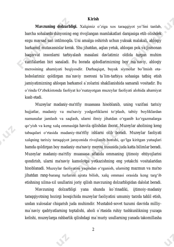 timoiy ehtiyojlarini qondirish, ularni ma'naviy kamolotga yetkazishning eng yetakchi vositalaridan hisoblanadi. muzeylar faoliyatini yaqindan o‘rganish, ularning mazmun va ma'no jihatdan rang-barang turlarini ajrata bilish, xalq ommasi orasida keng targ‘ib etishning xilma-xil usullarini joriy qilish mavzuning dolzarbligidan dalolat beradi. mavzuning dolzarbligi yana shunda ko`rinadiki, ijtimoiy-madaniy taraqqiyotning hozirgi bosqichida muzeylar faoliyatini umumiy tarzda tahlil etish, undan xulosalar chiqarish juda muhimdir. mustabid-sovet tuzumi davrida milliy- ma`naviy qadriyatlarning toptalishi, aholi o`rtasida ruhiy tushkunlikning yuzaga kelishi, muzeylarga rahbarlik qilishdagi ma`muriy usullarning yanada takomillasha 3 borishi mexanizmini ilmiy jihatdan tahlil etish hozirgi kun madaniy-ma`naviy jarayonlari uchun juda zarur, bu esa mavzuning dolzarblik darajasini yanada oshiradi deb hisoblaymiz. mavzuning maqsad va vazifasi mustaqil o’zbekistonda muzeylar faoliyatini rivojlantirish mavzuning maqsadi, vazifalari esa - respublikamizda muzeylarning tashkil topish tarixi, ularni tashkil etishda mahalliy to‘plovchi-yig‘uvchilarning o‘rni masalasini ko‘rib chiqish; - o‘zbekistonning ma'naviy yuksalishi va muzeylar taraqqiyoti ; - mustaqillik davrida o‘zbekistonda muzeylar va muzey ishi; - muzeyshunoslik istiqbollari va muzeylar …