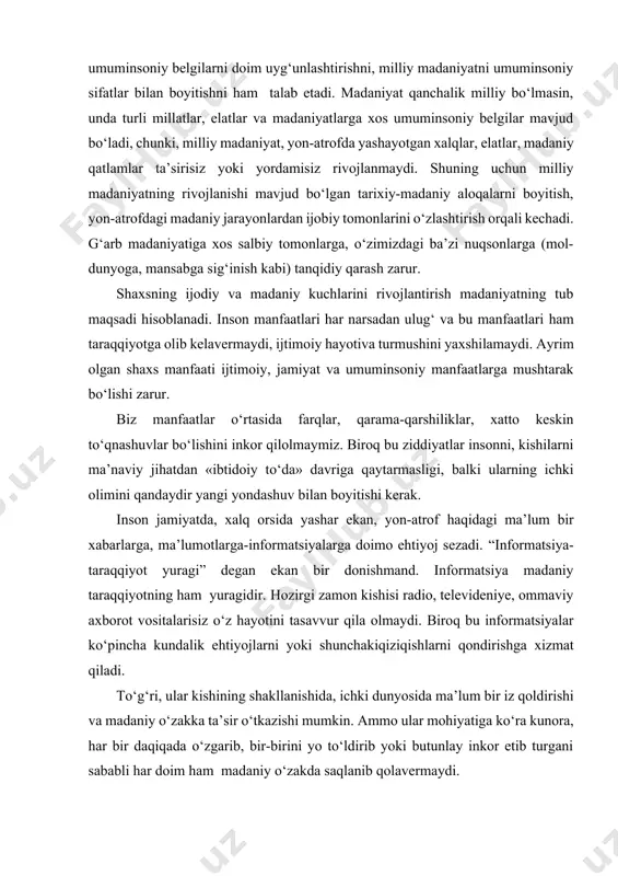 i. u bir tomondan tarixiy-madaniy boyliklarni о‘rganishni, ikkinchi tomondan esa milliy–madaniy boyliklarni davr, taraqqiyot talablari va ehtiyojlari nuqtai nazaridan rivojlantirishni nazarda tutadi. madaniyat milliy xususiyatlarni rivojlantirishga о‘z tarkibiy qismlarini, institutlarini da’vat etar ekan, ulardan milliy mentalitetga xos fazilatlarni milliy va umuminsoniy belgilarni doim uyg‘unlashtirishni, milliy madaniyatni umuminsoniy sifatlar bilan boyitishni ham talab etadi. madaniyat qanchalik milliy bо‘lmasin, unda turli millatlar, elatlar va madaniyatlarga xos umuminsoniy belgilar mavjud bо‘ladi, chunki, milliy madaniyat, yon-atrofda yashayotgan xalqlar, elatlar, madaniy qatlamlar ta’sirisiz yoki yordamisiz rivojlanmaydi. shuning uchun milliy madaniyatning rivojlanishi mavjud bо‘lgan tarixiy-madaniy aloqalarni boyitish, yon-atrofdagi madaniy jarayonlardan ijobiy tomonlarini о‘zlashtirish orqali kechadi. g‘arb madaniyatiga xos salbiy tomonlarga, о‘zimizdagi ba’zi nuqsonlarga (mol-dunyoga, mansabga sig‘inish kabi) tanqidiy qarash zarur. shaxsning ijodiy va madaniy kuchlarini rivojlantirish madaniyatning tub maqsadi hisoblanadi. inson manfaatlari har narsadan ulug‘ va bu manfaatlari ham taraqqiyotga olib kelavermaydi, ijtimoiy hayotiva turmushini yaxshilamaydi. ayrim olgan shaxs manfaati ijtimoiy, jamiyat va umuminsoniy manfaatlarga mushtarak …