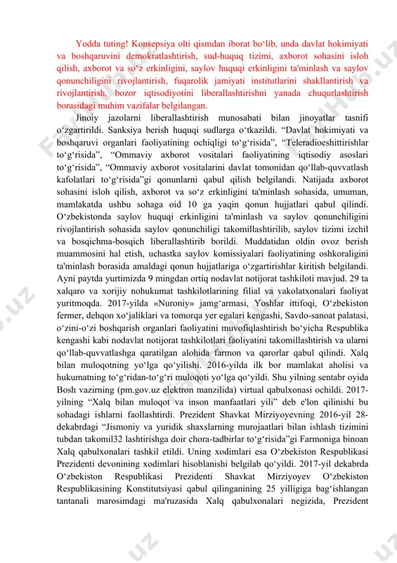 nalishlarini belgilab olish nuqtayi nazaridan muhim ahamiyatga ega bo‘ldi. ushbu konsepsiyada mamlakatimizda fuqarolik jamiyati va huquqiy davlat barpo etish borasida amalga oshirilgan ishlar mufassal tahlil etilib, bu yo‘nalishdagi demokratik islohotlarni yanada chuqurlashtirish va izchil davom ettirish bo‘yicha dolzarb vazifalar belgilab berildi. davlat hokimiyati va boshqaruvini demokratlashtirish yuzasidan konstitutsiyaning 78, 89, 93, 96, 98-moddalariga o‘zgartirishlar kiritilib, unga asosan bosh vazir nomzodi saylovlarda (oliy majlis) eng ko‘p deputatliko‘rinlarini olgan siyosiy partiya yoki teng miqdorda ko‘p o‘rin olgan siyosiy partiyalar tomonidan taklif etiladi, prezident taqdim etilgan nomzodni ko‘rib 31 chiqib, 10 kun muddat ichida oliy majlis palatalari tomonidan ko‘rib chiqish va tasdiqlash uchun taklif etadigan bo‘ldi. sud-huquq tizimini isloh qilish sohasida advokatura instituti takomillashtirildi va uning mustaqilligi yanada mustahkamlandi. yodda tuting! konsepsiya olti qismdan iborat bo‘lib, unda davlat hokimiyati va boshqaruvini demokratlashtirish, sud-huquq tizimi, axborot sohasini isloh qilish, axborot va so‘z erkinligini, saylov huquqi erkinligini ta'minlash va saylov qonunchiligini rivojlantirish, fuqarolik jamiyati institutlarini …