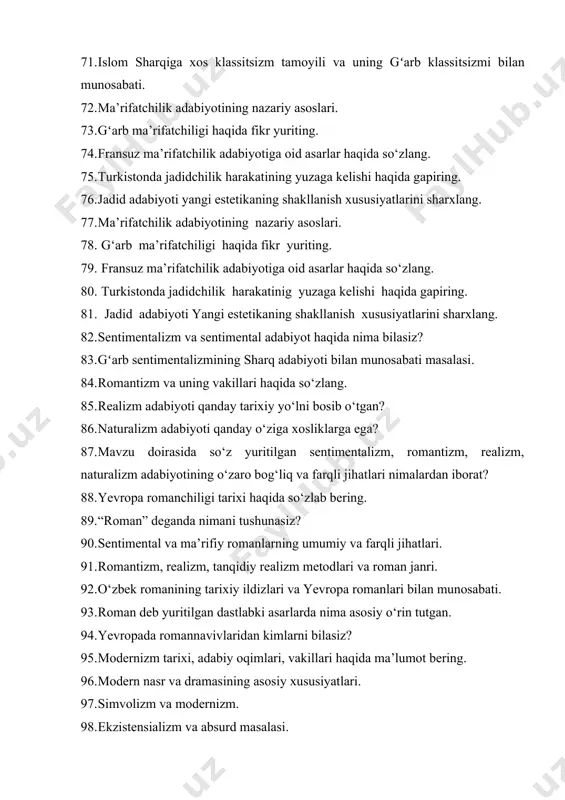 realizm, naturalizm adabiyotining o‘zaro bog‘liq va farqli jihatlari nimalardan iborat? 88. yevropa romanchiligi tarixi haqida so‘zlab bering. 89. “roman” deganda nimani tushunasiz? 90. sentimental va ma’rifiy romanlarning umumiy va farqli jihatlari. 91. romantizm, realizm, tanqidiy realizm metodlari va roman janri. 92. o‘zbek romanining tarixiy ildizlari va yevropa romanlari bilan munosabati. 93. roman deb yuritilgan dastlabki asarlarda nima asosiy o‘rin tutgan. 94. yevropada romannavivlaridan kimlarni bilasiz? 95. modernizm tarixi, adabiy oqimlari, vakillari haqida ma’lumot bering. 96. modern nasr va dramasining asosiy xususiyatlari. 97. simvolizm va modernizm. 98. ekzistensializm va absurd masalasi. 99. modernizm va zamonaviy sharq badiiy tafakkuri masalasi. 100. roman janri qachondan boshlab, milliy adabiyotlarning mavqeini belgilaydigan adabiy mezonga aylandi?