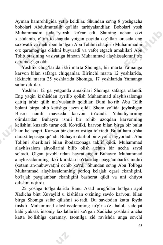 ‘xtadi. yahudiylarning olimlaridan buhayro ismli bir rohib uzoqdan karvonning kelishini kuzatib turar edi. ko‘rdiki, karvon bilan birga bir bulut ham kelayapti. karvon bir daraxt ostiga to‘xtadi. bulut ham o‘sha daraxt tepasiga qo‘ndi. buhayro darhol bir ziyofat tayyorladi. abu tolibni sheriklari bilan ibodatxonaga taklif qildi. muhammad alayhissalom ahvollarini bilib olish uchun bir necha savol so‘radi. olgan javoblaridan hayratlangan buhayro muhammad alayhissalomning ikki kuraklari o‘rtasidagi payg‘ambarlik muhri (xotam an-nubuvvat)ni ochib ko‘rdi. shundan so‘ng abu tolibga muhammad alayhissalomning porloq kelajak egasi ekanligini, bo‘lajak payg‘ambar ekanligini bashorat qildi va uni ehtiyot qilishni uqtirdi. 25 yoshga to‘lganlarida banu asad urug‘idan bo‘lgan ayol xadicha bint xuvaylid u kishidan o‘zining savdo karvoni bilan birga shomga safar qilishni so‘radi. bu savdodan katta foyda tushdi. muhammad alayhissalomning to‘g‘riso‘z, halol, sadoqat kabi yuksak insoniy fazilatlarini ko‘rgan xadicha yoshlari ancha katta bo‘lishiga qaramay, taomilga zid ravishda unga sovchi 64 qo‘ydi. payg‘ambarimiz tomonidan amakilari abu tolib, xadicha tomonidan amakivachchasi varaqa rozilik berib …