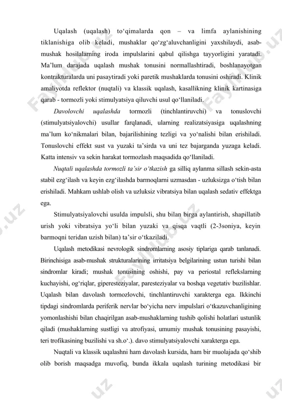 asab-mushak hosilalarning iroda impulslarini qabul qilishga tayyorligini yaratadi. ma’lum darajada uqalash mushak tonusini normallashtiradi, boshlanayotgan kontrakturalarda uni pasaytiradi yoki paretik mushaklarda tonusini oshiradi. klinik amaliyotda reflektor (nuqtali) va klassik uqalash, kasallikning klinik kartinasiga qarab - tormozli yoki stimulyatsiya qiluvchi usul qo‘llaniladi. davolovchi uqalashda tormozli (tinchlantiruvchi) va tonuslovchi (stimulyatsiyalovchi) usullar farqlanadi, ularning realizatsiyasiga uqalashning ma’lum ko‘nikmalari bilan, bajarilishining tezligi va yo‘nalishi bilan erishiladi. tonuslovchi effekt sust va yuzaki ta’sirda va uni tez bajarganda yuzaga keladi. katta intensiv va sekin harakat tormozlash maqsadida qo‘llaniladi. nuqtali uqalashda tormozli ta’sir o‘tkazish ga silliq aylanma sillash sekin-asta stabil ezg‘ilash va keyin ezg‘ilashda barmoqlarni uzmasdan - uzluksizga o‘tish bilan erishiladi. mahkam ushlab olish va uzluksiz vibratsiya bilan uqalash sedativ effektga ega. stimulyatsiyalovchi usulda impulsli, shu bilan birga aylantirish, shapillatib urish yoki vibratsiya yo‘li bilan yuzaki va qisqa vaqtli (2-3soniya, keyin barmoqni teridan uzish bilan) ta’sir o‘tkaziladi. uqalash metodikasi nevrologik sindromlarning asosiy tiplariga qarab tanlanadi. birinchisiga asab-mushak …