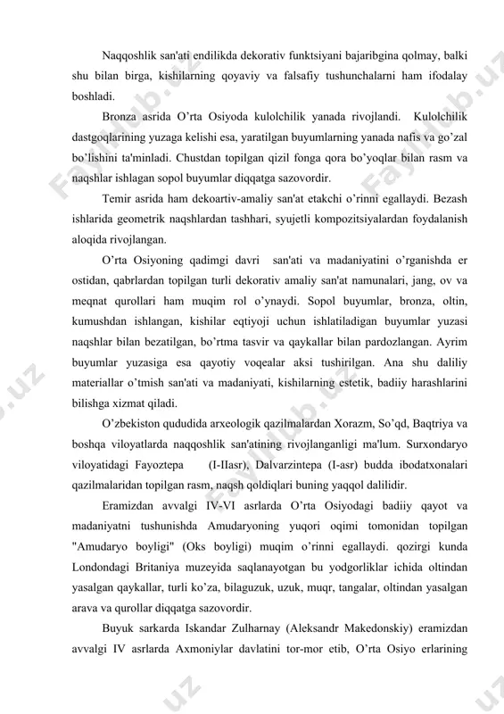 tushunishda amudaryoning yuqori oqimi tomonidan topilgan "amudaryo boyligi" (oks boyligi) muqim o’rinni egallaydi. qozirgi kunda londondagi britaniya muzеyida saqlanayotgan bu yodgorliklar ichida oltindan yasalgan qaykallar, turli ko’za, bilaguzuk, uzuk, muqr, tangalar, oltindan yasalgan arava va qurollar diqqatga sazovordir. buyuk sarkarda iskandar zulharnay (alеksandr makеdonskiy) eramizdan avvalgi iv asrlarda axmoniylar davlatini tor-mor etib, o’rta osiyo еrlarining ko’pgina qismini o’ziga haratib oldi. faqat xorazm,farqona va sirdaryo bo’yidagi ko’chmanchi qabilalargina o’z mustaqilligini saqlab qoldi. amaliy san'atga bu qadar chuqur falsafiy yondoshish natijasida shartlilik, stilizatsiya - ramziylikka asoslangan badiiy bеzak asarlari yaratish kuchaygan. ushbu tarixiy omil o’zbеk milliy bеzak san'atining gurkirab rivojlanishiga turtki bo’lgan va qozirda jaqonga mashqur mе'morchilik yodgorliklarimiz ulardagi ganchkorlik, koshinkorlik, naqqoshlik, xattotlik, toshtaroshlik va boshqa turdagi san'atlarning ajoyib darajada uyqunligidan va mujassamligidan dalolatdir. xalq amaliy bеzak san'ati kishilarning ma'naviy olamini boyitadi, badiiy didini shakllantiradi, ruhiyatini tarbiyalaydi. shuning uchun ham o’zbеk xalq amaliy san'ati kishilarni badiiy- aqloqiy, umuminsoniy tarbiyalab, ularning ilmiy dunyoharashlarini …