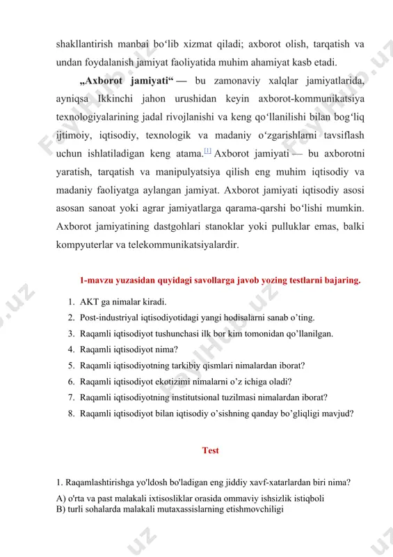 nishi va keng qoʻllanilishi bilan bogʻliq ijtimoiy, iqtisodiy, texnologik va madaniy oʻzgarishlarni tavsiflash uchun ishlatiladigan keng atama.[1] axborot jamiyati — bu axborotni yaratish, tarqatish va manipulyatsiya qilish eng muhim iqtisodiy va madaniy faoliyatga aylangan jamiyat. axborot jamiyati iqtisodiy asosi asosan sanoat yoki agrar jamiyatlarga qarama-qarshi boʻlishi mumkin. axborot jamiyatining dastgohlari stanoklar yoki pulluklar emas, balki kompyuterlar va telekommunikatsiyalardir. 1-mavzu yuzasidan quyidagi savollarga javob yozing testlarni bajaring. 1. akt ga nimalar kiradi. 2. post-industriyal iqtisodiyotidagi yangi hodisalarni sanab o’ting. 3. raqamli iqtisodiyot tushunchasi ilk bor kim tomonidan qo’llanilgan. 4. raqamli iqtisodiyot nima? 5. raqamli iqtisodiyotning tarkibiy qismlari nimalardan iborat? 6. raqamli iqtisodiyot ekotizimi nimalarni o’z ichiga oladi? 7. raqamli iqtisodiyotning institutsional tuzilmasi nimalardan iborat? 8. raqamli iqtisodiyot bilan iqtisodiy o’sishning qanday bo’gliqligi mavjud? test 1. raqamlashtirishga yo'ldosh bo'ladigan eng jiddiy xavf-xatarlardan biri nima? a) o'rta va past malakali ixtisosliklar orasida ommaviy ishsizlik istiqboli b) turli sohalarda malakali mutaxassislarning etishmovchiligi c) internet …