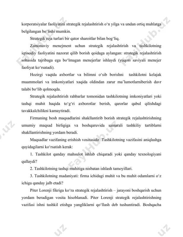jribaga ega bo‘lmagan menejerlar ishlaydi (yuqori saviyali menejer faoliyat ko‘rsatadi). hozirgi vaqtda axbortlar va bilimni o‘sib borishni tashkilotni kelajak muammolari va imkoniyatlari xaqida oldindan zarur ma’lumotlarniberish davr talabi bo‘lib qolmoqda. strategik rejalashtirish rahbarlar tomonidan tashkilotning imkoniyatlari yoki tashqi muhit haqida to‘g‘ri axborotlar berish, qarorlar qabul qilishdagi tavakkalchilikni kamaytiradi. firmaning bosh maqsadlarini shakllantirib borish strategik rejalashtirishning umumiy maqsad birligiga va boshqaruvida samarali tashkiliy tartiblarni shakllantirishning yordam beradi. maqsadlar vazifaning erishish vositasidir. tashkilotning vazifasini aniqlashga quyidagilarni ko‘rsatish kerak: 1. tashkilot qanday mahsulot ishlab chiqaradi yoki qanday texnologiyani qullaydi? 2. tashkilotning tashqi muhitiga nisbatan ishlash tamoyillari. 3. tashkilotning madaniyati: firma ichidagi muhit va bu muhit odamlarni o‘z ichiga qanday jalb etadi? piter lorenji fikriga ko‘ra strategik rejalashtirish – jarayoni boshqarish uchun yordam beradigan vosita hisoblanadi. piter lorenji strategik rejalashtirishning vazifasi ishni tashkil etishga yangliklarni qo‘llash deb tushuntiradi. boshqacha aytganda u strategik rejalashtirish jarayonini boshqarishda to‘rt asosiy faoliyatni ko‘rsatadi: 1. resruslarni taqsimlash. 2. tashqi …