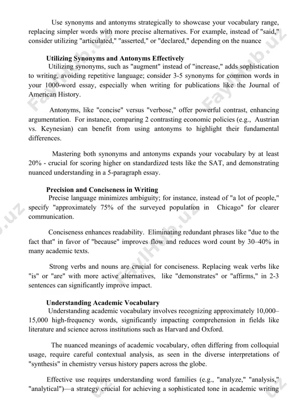 extual clues are key; integrating new words within sentences containing familiar vocabulary helps readers deduce their meanings, minimizing confusion use synonyms and antonyms strategically to showcase your vocabulary range, replacing simpler words with more precise alternatives. for example, instead of "said," consider utilizing "articulated," "asserted," or "declared," depending on the nuance utilizing synonyms and antonyms effectively utilizing synonyms, such as "augment" instead of "increase," adds sophistication to writing, avoiding repetitive language; consider 3-5 synonyms for common words in your 1000-word essay, especially when writing for publications like the journal of american history. antonyms, like "concise" versus "verbose," offer powerful contrast, enhancing argumentation. for instance, comparing 2 contrasting economic policies (e.g., austrian vs. keynesian) can benefit from using antonyms to highlight their fundamental differences. mastering both synonyms and antonyms expands your vocabulary by at least 20% - crucial for scoring higher on standardized tests like the sat, and demonstrating nuanced understanding …