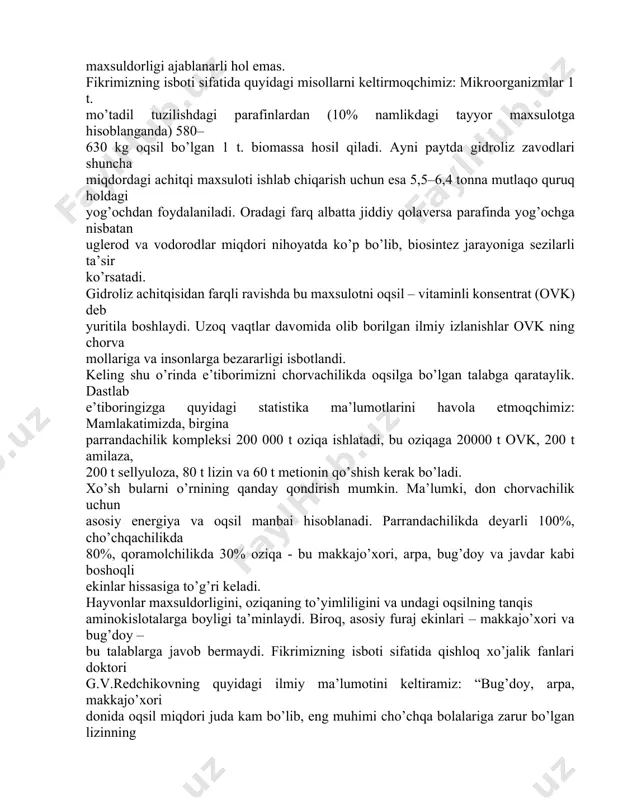 zning isboti sifatida quyidagi misollarni keltirmoqchimiz: mikroorganizmlar 1 t. mo’tadil tuzilishdagi parafinlardan (10% namlikdagi tayyor maxsulotga hisoblanganda) 580– 630 kg oqsil bo’lgan 1 t. biomassa hosil qiladi. ayni paytda gidroliz zavodlari shuncha miqdordagi achitqi maxsuloti ishlab chiqarish uchun esa 5,5–6,4 tonna mutlaqo quruq holdagi yog’ochdan foydalaniladi. oradagi farq albatta jiddiy qolaversa parafinda yog’ochga nisbatan uglerod va vodorodlar miqdori nihoyatda ko’p bo’lib, biosintez jarayoniga sezilarli ta’sir ko’rsatadi. gidroliz achitqisidan farqli ravishda bu maxsulotni oqsil – vitaminli konsentrat (ovk) deb yuritila boshlaydi. uzoq vaqtlar davomida olib borilgan ilmiy izlanishlar ovk ning chorva mollariga va insonlarga bezararligi isbotlandi. keling shu o’rinda e’tiborimizni chorvachilikda oqsilga bo’lgan talabga qarataylik. dastlab e’tiboringizga quyidagi statistika ma’lumotlarini havola etmoqchimiz: mamlakatimizda, birgina parrandachilik kompleksi 200 000 t oziqa ishlatadi, bu oziqaga 20000 t ovk, 200 t amilaza, 200 t sellyuloza, 80 t lizin va 60 t metionin qo’shish kerak bo’ladi. xo’sh bularni o’rnining qanday qondirish mumkin. ma’lumki, don chorvachilik …