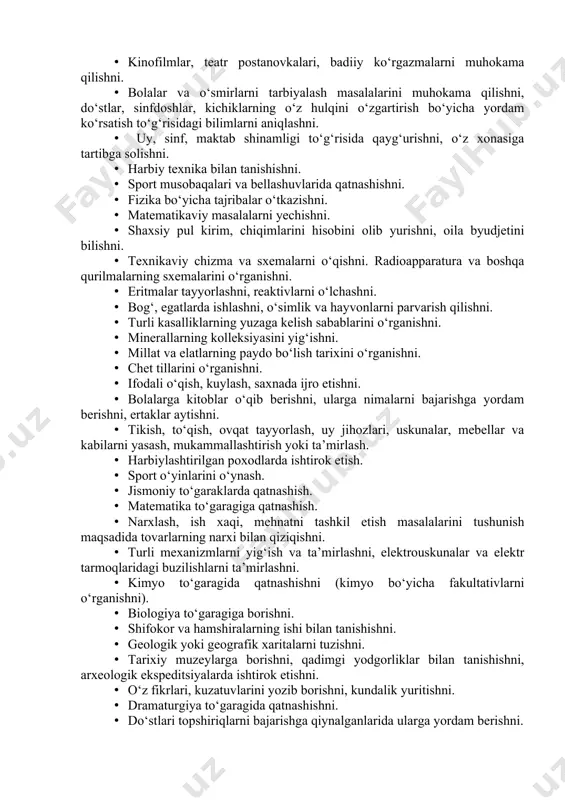 va o‘smirlarni tarbiyalash masalalarini muhokama qilishni, do‘stlar, sinfdoshlar, kichiklarning o‘z hulqini o‘zgartirish bo‘yicha yordam ko‘rsatish to‘g‘risidagi bilimlarni aniqlashni. · uy, sinf, maktab shinamligi to‘g‘risida qayg‘urishni, o‘z xonasiga tartibga solishni. · harbiy texnika bilan tanishishni. · sport musobaqalari va bellashuvlarida qatnashishni. · fizika bo‘yicha tajribalar o‘tkazishni. · matematikaviy masalalarni yechishni. · shaxsiy pul kirim, chiqimlarini hisobini olib yurishni, oila byudjetini bilishni. · texnikaviy chizma va sxemalarni o‘qishni. radioapparatura va boshqa qurilmalarning sxemalarini o‘rganishni. · eritmalar tayyorlashni, reaktivlarni o‘lchashni. · bog‘, egatlarda ishlashni, o‘simlik va hayvonlarni parvarish qilishni. · turli kasalliklarning yuzaga kelish sabablarini o‘rganishni. · minerallarning kolleksiyasini yig‘ishni. · millat va elatlarning paydo bo‘lish tarixini o‘rganishni. · chet tillarini o‘rganishni. · ifodali o‘qish, kuylash, saxnada ijro etishni. · bolalarga kitoblar o‘qib berishni, ularga nimalarni bajarishga yordam berishni, ertaklar aytishni. · tikish, to‘qish, ovqat tayyorlash, uy jihozlari, uskunalar, mebellar va kabilarni yasash, mukammallashtirish yoki ta’mirlash. · harbiylashtirilgan poxodlarda ishtirok etish. · sport …