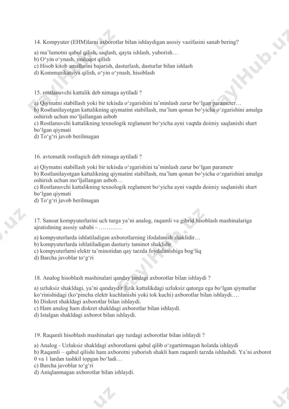 otgan kattalikning qiymatini stabillash, ma’lum qonun bo‘yicha o‘zgarishini amalga oshirish uchun mo‘ljallangan asbob c) rostlanuvchi kattalikning texnologik reglament bo‘yicha ayni vaqtda doimiy saqlanishi shart bo‘lgan qiymati d) to‘g‘ri javob berilmagan 16. avtomatik rostlagich deb nimaga aytiladi ? a) qiymatni stabillash yoki bir tekisda o‘zgarishini ta’minlash zarur bo‘lgan parametr b) rostlanilayotgan kattalikning qiymatini stabillash, ma’lum qonun bo‘yicha o‘zgarishini amalga oshirish uchun mo‘ljallangan asbob… c) rostlanuvchi kattalikning texnologik reglament bo‘yicha ayni vaqtda doimiy saqlanishi shart bo‘lgan qiymati d) to‘g‘ri javob berilmagan 17. sanoat kompyuterlarini uch turga ya’ni analog, raqamli va gibrid hisoblash mashinalariga ajratishning asosiy sababi - ………… a) kompyuterlarda ishlatiladigan axborotlarning ifodalanish shaklidir… b) kompyuterlarda ishlatiladigan dasturiy taminot shaklidir c) kompyuterlarni elektr ta’minotidan qay tarzda foydalanishiga bog‘liq d) barcha javoblar to‘g‘ri 18. analog hisoblash mashinalari qanday turdagi axborotlar bilan ishlaydi ? a) uzluksiz shakldagi, ya’ni qandaydir fizik kattalikdagi uzluksiz qatorga ega bo‘lgan qiymatlar ko‘rinishidagi (ko‘pincha elektr kuchlanishi yoki tok kuchi) axborotlar …