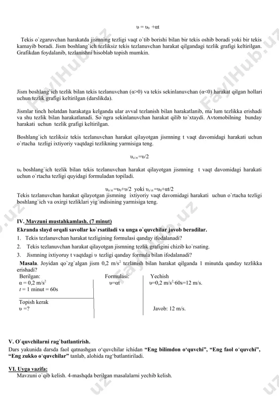 ladi. agar tekis o`zgaruvchan harakatda jismning boshlang`ich tezligi va tezlanishi ma`lum bo`lsa, uning harakatdagi ixtiyoriy vaqtda erishgan tezligini hisoblab topish mumkin. tezlanishning α=(υ- υ0)/t formulasidan jismning ixtiyoruy t vaqtdagi υ tezligi uchun quyidagi ifodani olish mumkin. υ = υ0 +αt tekis o`zgaruvchan harakatda jismning tezligi vaqt o`tib borishi bilan bir tekis oshib boradi yoki bir tekis kamayib boradi. jism boshlang`ich tezliksiz tekis tezlanuvchan harakat qilgandagi tezlik grafigi keltirilgan. grafikdan foydalanib, tezlanishni hisoblab topish mumkin. jism boshlang`ich tezlik bilan tekis tezlanuvchan (α>0) va tekis sekinlanuvchan (α<0) harakat qilgan hollari uchun tezlik grafigi keltirilgan (darslikda). jismlar tinch holatdan harakatga kelganda ular avval tezlanish bilan harakatlanib, ma`lum tezlikka erishadi va shu tezlik bilan harakatlanadi. so`ngra sekinlanuvchan harakat qilib to`xtaydi. avtomobilning bunday harakati uchun tezlik grafigi keltirilgan. boshlang`ich tezliksiz tekis tezlanuvchan harakat qilayotgan jismning t vaqt davomidagi harakati uchun o`rtacha tezligi ixtiyoriy vaqtdagi tezlikning yarmisiga teng. υo`rt =υ/2 υ0 boshlang`ich tezlik bilan tekis tezlanuvchan …