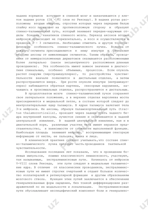 особность ощущать и определить направления смещения кожной складки; в) стереогностическое чувство - это способность узнавать при ощупывании знакомый предмет (монету, ключ, булавку, коробку от спичек и т.д.). проводящие пути чувствительности. б о л е в а я и т е м п е р а т у р н а я чувстви- тельность. первый нейрон представлен псевдоуниполярными клет- ками, расположенными в межпозвонковом ганглии. дендриты их сле- дуют к рецепторам кожи и слизистых оболочек, а аксоны в составе задних корешков вступают в спинной мозг и заканчиваются у кле- ток задних рогов (iv - vi слои по рекседу). в задних рогах рас- положены вторые нейроны, отростки которых через переднюю белую спайку косо переходят на противоположную сторону и образуют спинно-таламический путь, который занимает передне-наружные от- делы боковых канатиков спинного мозга. переход аксонов вторых нейронов происходит не горизонтально, а косо и осуществляется в пределах 2 - 3 сегментов. необходимо отметить и другую топогра- фическую …