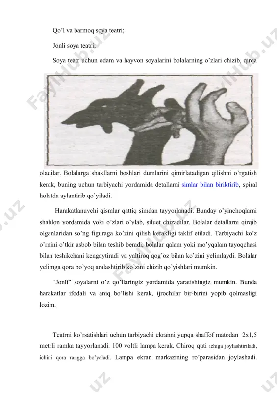 i vа judа ehtiyоtkоrlik bilаn qirqilаdi. keyin uni qоrа guаsh bilаn bо‘yаlаdi vа qirqilаdi. sо‘ngrа chirоqni yоqib yа’ni yоrug‘lik tushirib‚ sаhnаlаshtirilgаn ertаk nаmоyish qilinаdi. soya teatri - qo’g’irchoq teatrining o’ziga hos turlaridan hisoblanadi. unda qo’g’irchoqlar emas balki shakllardan iborat o’yinchoqlar o’ynaydi. tomosha qiluvchilar saxna ro’parasida o’tirib, ekranda yorug’lik orqali harakatlanayotgan soy alar: odamlar, hayvonlar va qushlar soyasini ko’rishi mumkin. soyali qo’g’irchoq teatri 3xil bo’ladi: shaklli soya teatri; qo’l va barmoq soya teatri; jonli soya teatri; soya teatr uchun odam va hayvon soyalarini bolalarning o’zlari chizib, qirqa oladilar. bolalarga shakllarni boshlari dumlarini qimirlatadigan qilishni o’rgatish kerak, buning uchun tarbiyachi yordamida detallarni simlar bilan biriktirib, spiral holatda aylantirib qo’yiladi. harakatlanuvchi qismlar qattiq simdan tayyorlanadi. bunday o’yinchoqlarni shablon yordamida yoki o’zlari o’ylab, siluet chizadilar. bolalar detallarni qirqib olganlaridan so’ng figuraga ko’zini qilish kerakligi taklif etiladi. tarbiyachi ko’z o’rnini o’tkir asbob bilan teshib beradi, bolalar qalam yoki mo’yqalam tayoqchasi bilan teshikchani kengaytiradi va yaltiroq …
