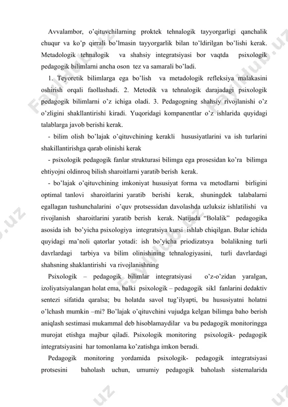 izoliyatsiyalangan holat ema, balki psixologik – pedagogik sikl fanlarini dedaktiv sentezi sifatida qaralsa; bu holatda savol tug’ilyapti, bu hususiyatni holatni o’lchash mumkin –mi? bo’lajak o’qituvchini vujudga kelgan bilimga baho berish aniqlash sestimasi mukammal deb hisoblamaydilar va bu pedagogik monitoringga murojat etishga majbur qiladi. psixologik monitoring psixologik- pedagogik integratsiyasini har tomonlama ko’zatishga imkon beradi. pedagogik monitoring yordamida psixologik- pedagogik integratsiyasi protsesini baholash uchun, umumiy pedagogik baholash sistemalarida foydalaniladi (uzoq davom etuvchi metodiy, bilimlar metodi tekshirishning turli hillari va h. k.) shuningdek tekshirilayotgan prosis holatining metod va formalari (informatsiyani kodlashtirish va dekodlashtirish, testlar va tekshiruv ishlari, terminalogik kesishuvlar, inteliktual kartalar bilan ishlash, anketalash va h.k.) asosiy ishlab chiqorilgan bilim monitoringi prinsiplari bular ichida: 1. uzluksizlik prinsipi. bu monitoringa bugun dinamik rivojlanuvchi sistema sifatida qarash degani. bu sistemada nafaqat sonli harakter balki sifatli harakterdagi struktur- fuksional o’zgarishlarni o’z ichiga oladi. monitoring bir sifatdan ikkinchisiga o’tish momintlarini belgilashi lozim. monitoring bir sifatdan ikkinchisiga o’tish …