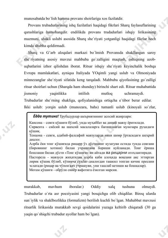 tiqcha e`tibor berar edilar. ikki uslub: yorqin uslub (munozara, bahs) tumanli uslub (kinoyali so`zlar, murakkab, mavhum iboralar.) oddiy xalq tushuna olmaydi. trubadurlar o`rta asr poeziyasini yangi bosqichga olib chiqdilar. biroq ularda sun`iylik va shaklbozlikka (formalizm) berilish kuchli bo`lgan. muhabbat mavzusi ritsarlik lirikasida murakkab sevgi qoidalarini yuzaga keltirib chiqaradi (30 ga yaqin qo`shiqchi trubadur ayollar ham bo`lgan). trubadurlar lirikasining eng gullagan davri - xii asr oxirlariga to`g’ri keladi. shu davrda ijod etgan yirik trubadurlardan biri bernard de ventadorndir (taxminan 1140-1195). u dastlabki she`rlarini o`z sin’orining xotiniga, so`ngra angliya qirolichasi elenoraga bag’ishlagan (uning xizmatida bo`lgan). uning she`rlari nafis va ohangdor. ventadorn she`riyati sevgi ruhi bilan sug’orilgan. u she`rlaridan birida “qalbingda sevgi bo`lmasa bu dunyoda yashashni hojati yo`q” – deydi. xonimga: “men sizni mulkingizman” – deb xitob qiladi. uning qo`shiqlarini boshqa qo`shiqlardan farqi haqida “ chin qalbdan chiqqan poeziyagina mening uchun qimmatlidir. lekin bu faqat haqiqiy sevgi xukmronlik qilgan qalbdagina bo`lishi mumkin. mening …