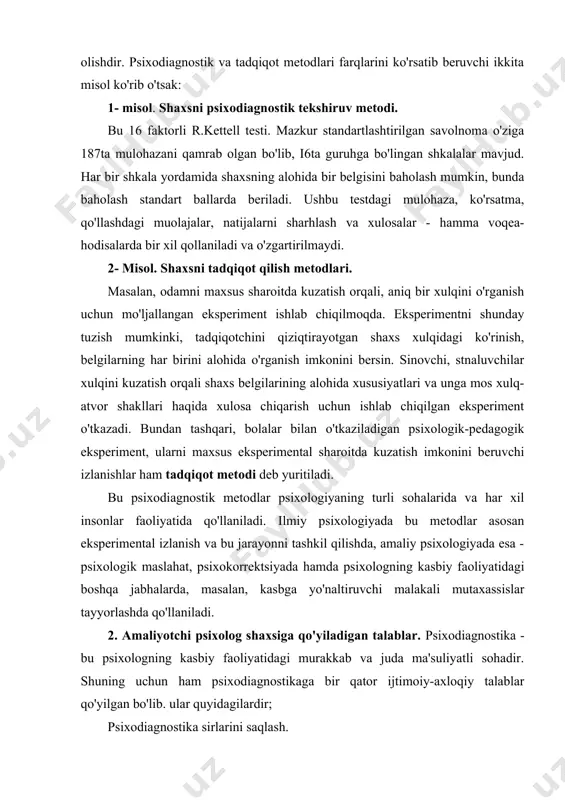 sixologiyaning turli sohalarida va har xil insonlar faoliyatida qo'llaniladi. ilmiy psixologiyada bu metodlar asosan eksperimental izlanish va bu jarayonni tashkil qilishda, amaliy psixologiyada esa - psixologik maslahat, psixokorrektsiyada hamda psixologning kasbiy faoliyatidagi boshqa jabhalarda, masalan, kasbga yo'naltiruvchi malakali mutaxassislar tayyorlashda qo'llaniladi. 2. amaliyotchi psixolog shaxsiga qo'yiladigan talablar. psixodiagnostika - bu psixologning kasbiy faoliyatidagi murakkab va juda ma'suliyatli sohadir. shuning uchun ham psixodiagnostikaga bir qator ijtimoiy-axloqiy talablar qo'yilgan bo'lib. ular quyidagilardir; psixodiagnostika sirlarini saqlash. psixodiagnostik metodikalarning ilmiy asoslanganligi. sinaluvchiga ziyon etkazmaslik. xulosalarning ob'ektivligi. taklif qilingan tavsiyalarning samaradorligi. yuqorida qayd qilib o'tilgan talablarning, har birini psixodiagnostikaning tamoyillari sifatida alohida ko'rib chiqamiz. psixodiagnostikaning sir saqlash tamoyili - sinaluvchining ruxsatisiz olingan natijalarni e'lon qilmaslik, bu birinchi navbatda balog'at yoshiga yetgan odamlarga taalluqlidir. agar sinaluvchilar balog'at yoshiga yetmagan bo'lsa hamda psixodiagnostik natijalarni e'lon qilish uchun ota-onalarning bolalar uchun ma'naviy va huquqiy mas'ul bo'lgan shaxslarning ruxsati bo'lishi shart. faqat ba'zi hollarda ilmiy maqsadda, ya'ni eksperimental tadqiqotning …