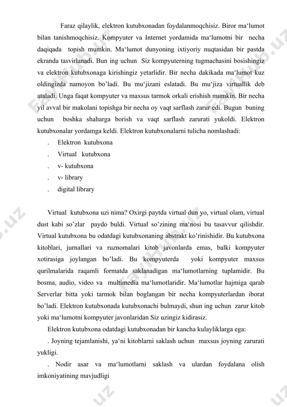 rurati yukligi. . nodir asar va ma‘lumotlarni saklash va ulardan foydalana olish imkoniyatining mavjudligi . foydalananishning kulayligi va yengilligi. . qidiruv tizimlarining mavjudligi. . ma‘lumotlar hajmining cheklanmaganligi. . ma‘lumotning audio, video va kompyuter grafikasi yordamida sifatli va yaxshirok aks ettirish mumkinligi. . vaqtning tejalishi va cheklanmaganligi, ya‘ni un dan 24 soat mobaynida foydalanishingiz mumkin. . kushimcha xizmatlarning mavjudligi. demak, elektron kutubxona bu turli ma‘lumotlar jamlangan internet sahifasidir. bu sahifani kutubxonalardagi maxsus markaz mutaxssislari ma‘lumotlarni mun tazam ravishda kompyutarga kiritadi va yigadi. ya‘ni ma‘lumotlar doimo yangilanib turiladi va kutubxona hajmi kengayib boradi. kutubxona bilan qanday ishlash mumkin. buning uchun kutubxona adresini adres maydoniga yozishingiz zarur. odatdagi kutubxona singari elektron kutubxona ma‘lumotlari mavzu yoki alfavit buyicha tartiblanadi.shuning uchun zarur ma‘lumotni shu tartibda topish mumkin. virtual kutubxona haqida batafsil ma‘lumot bilan [1] da, yoki htt:// vlibrary.freenet.uz sahifasida tanishishingiz mumkin. hozirgi kun da elektron kutubxonalar soni son - sanoqsizdir. kutubxonlar, un iversitetlar, ba‘zi tashkilotlar …