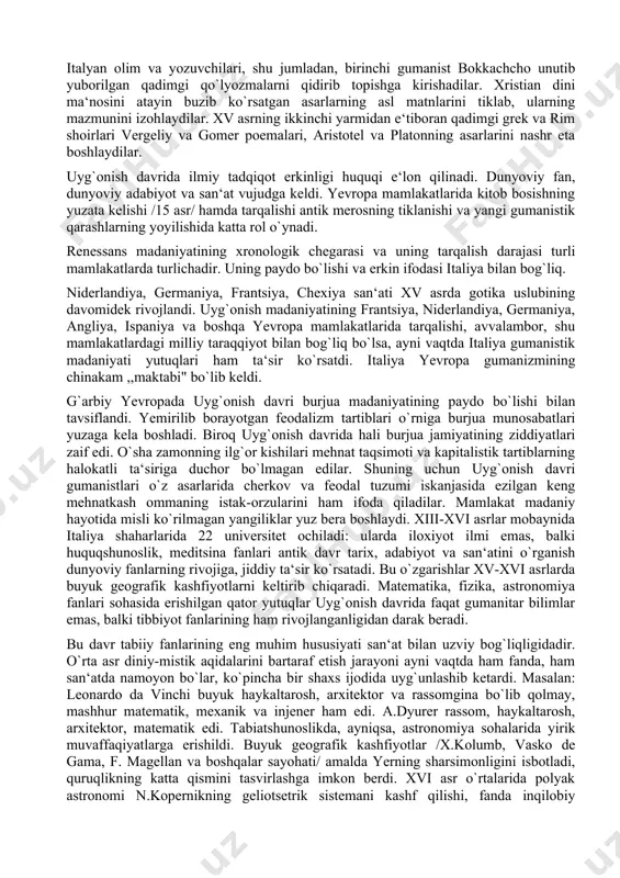 liga tarjima qilinib, keng foydalanildi. ular orqali yunon faylasuflari asarlari yevropaga kirib keldi. biroq uyg`onish davri madaniyati shunchaki antik madaniyatga qaytish emas edi. antik madaniyatni tiklash yangi madaniyat taraqqiyotida asosiy vosita, manba bo`lib xizmat qildi. antik madaniyat yangi tarixiy sharoitdan kelib chiqib, yangicha rivojlantirildi. gumanistlar o`zlarining ilg`or fikrlarini asoslash va kelajakka ishonch bilan qadam tashlash uchun o`tmishning ulug` siymolari ijodiga murojaat qiladilar. o`rta asr jaholatparastligi, feodal-cherkov mustabidligiga qarshi kurashda qadimgi davrning dunyoviy xarakterdagi adabiyoti va san‘ati katta madad bo`ladi. gumanistlar umuman antiklikni emas, balki uning rivoj topgan klassik davri, rim respublikasining oxiri va imperatorlik tartiblarining maydonga kelishi davridagi madaniy merosni har tomonlama o`rganadilar. ular grek va rim adabiyoti janrlarining turli uslub va shakllarigagina emas, balki ularning tarixiy manbalari, g`oyaviy mazmuniga ham o`z diqqatlarini qaratadilar. italyan olim va yozuvchilari, shu jumladan, birinchi gumanist bokkachcho unutib yuborilgan qadimgi qo`lyozmalarni qidirib topishga kirishadilar. xristian dini ma‘nosini atayin buzib ko`rsatgan asarlarning asl matnlarini tiklab, …