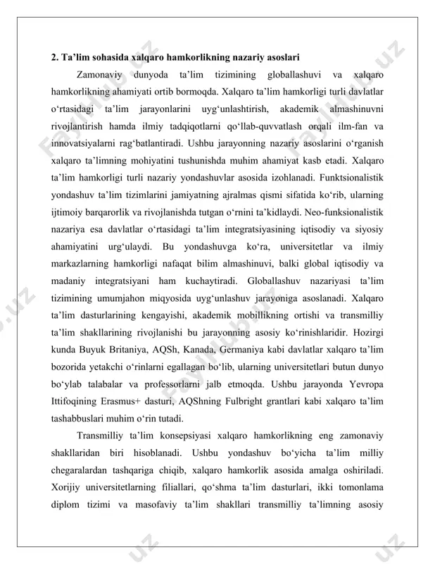 da rivojlanadi. innovatsion rivojlanish, bilim almashinuvi, madaniyatlararo integratsiya va barqaror ta’lim strategiyalari ushbu jarayonning asosiy tamoyillari hisoblanadi. ta’lim sohasidagi xalqaro hamkorlik orqali ilg‘or texnologiyalar joriy etiladi, ilmiy izlanishlar natijalari keng miqyosda tarqaladi hamda millatlararo muloqot va o‘zaro tushunish darajasi oshadi. ta’lim hamkorligining rivojlanishi turli omillar bilan belgilanadi. axborot-kommunikatsiya texnologiyalarining taraqqiy etishi xalqaro ta’lim jarayonlarini yanada rivojlantirishga xizmat qilmoqda. onlayn ta’lim va masofaviy o‘qitish tizimlari butun dunyo bo‘ylab talabalarga bilim olish imkoniyatini yaratib, milliy ta’lim tizimlari o‘rtasida integratsiyani kuchaytiradi. xalqaro grantlar va ilmiy loyihalar akademik hamkorlikni mustahkamlaydi, ilmiy-tadqiqot faoliyatini qo‘llab-quvvatlaydi va innovatsion ishlanmalarni rag‘batlantiradi. davlat siyosati esa xalqaro ta’lim jarayonlarini tartibga soluvchi omillardan biri bo‘lib, milliy ta’lim tizimlarini xalqaro standartlarga moslashtirish orqali xalqaro hamkorlikni rivojlantirishga xizmat qiladi. xalqaro ta’lim hamkorligi dunyo mamlakatlari o‘rtasida ta’lim sifati va innovatsion texnologiyalarni kengaytirishning muhim omili bo‘lib, uning nazariy asoslari turli konsepsiyalar bilan izohlanadi. funktsionalizm, globallashuv va transmilliy ta’lim nazariyalari bu jarayonning mohiyatini tushuntirishda muhim o‘rin …