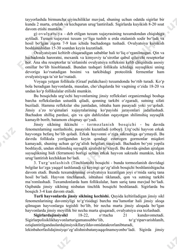 hlangandan 5-6 soatdan keyin namoyon bo‘ladi. v) kuyikish (jinsiy moyillik, oxota) - urg‘ochi hayvon erkak hayvondan qochmaydi, ustiga sakrashiga qarshilik qilmaydi, “harakatsizlik refleksi” kuzatiladi. bu vaqtda urug‘lantirish yaxshi samara beradi. bu fenomenni aniqlashda sinovchi (aniqlovchi) hayvonlardan foydalaniladi. qo‘ychilikda hidlab topar qo‘chqorlardan yaxshi foydalaniladi, qoramolchilikda esa sinovchi buqalarni tayyorlashda birmuncha qiyinchiliklar mavjud, shuning uchun odatda sigirlar bir kunda 2 marta, ertalab va kechqurun urug‘lantiriladi. sigirlarda kuyikish 8-20 soat davom etishi mumkin. g) ovulyatsiya - deb etilgan tuxum xujayrasining tuxumdondan chiqishiga aytiladi. tuxum xujayrasi tuxum yo‘liga tushib u erda otalanish sodir bo‘ladi va hosil bo‘lgan zigota 7-9 kun ichida bachadonga tushadi. ovulyatsiya kuyikish boshlanishidan 15-30 soatdan keyin kuzatiladi. ovulyatsiyani keltirib chiqaradigan sabablar hali to‘liq o‘rganilmagan. qin va bachadonda haroratni, mexanik va kimyoviy ta’sirotlar qabul qiluvchi reseptorlar bor. ana shu reseptorlar ta’sirlanishi ovulyatsiya refleksini kelib chiqishida asosiy omillar bo‘lib hisoblanadi. bundan tashqari follikula ichidagi suyuqlikni uning devoriga ko‘rsatadigan bosimi va tarkibidagi proteolitik fermentlar …