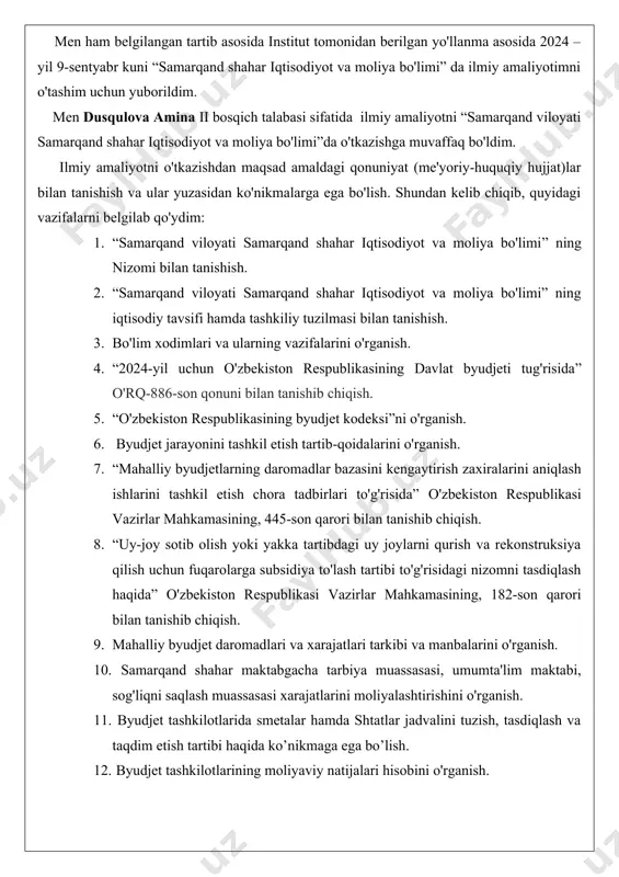 i tomonidan 2020 yil 19-mayda qabul qilingan senat tomonidan 2020-yil 7-avgustda ma'qullangan “ta'lim to'g'risida” o'zbekiston respublikasining qonuni qabul qilingan.mazkur dasturda ta'lim sohasini tubdan isloh etish, uni mafkuraviy cheklashlardan to’la holi qilish, rivojlangan demokratik davlatlar darajasidagi, yuksak ma'naviyat va axloq talablariga javob beradigan yuqori malakali kadrlar tayyorlash milliy tizimini yaratish vazifalari qo'yildi. men ham belgilangan tartib asosida institut tomonidan berilgan yo'llanma asosida 2024 – yil 9-sentyabr kuni “samarqand shahar iqtisodiyot va moliya bo'limi” da ilmiy amaliyotimni o'tashim uchun yuborildim. men dusqulova amina ii bosqich talabasi sifatida ilmiy amaliyotni “samarqand viloyati samarqand shahar iqtisodiyot va moliya bo'limi”da o'tkazishga muvaffaq bo'ldim. ilmiy amaliyotni o'tkazishdan maqsad amaldagi qonuniyat (me'yoriy-huquqiy hujjat)lar bilan tanishish va ular yuzasidan ko'nikmalarga ega bo'lish. shundan kelib chiqib, quyidagi vazifalarni belgilab qo'ydim: 1. “samarqand viloyati samarqand shahar iqtisodiyot va moliya bo'limi” ning nizomi bilan tanishish. 2. “samarqand viloyati samarqand shahar iqtisodiyot va moliya bo'limi” ning iqtisodiy tavsifi hamda tashkiliy tuzilmasi bilan …
