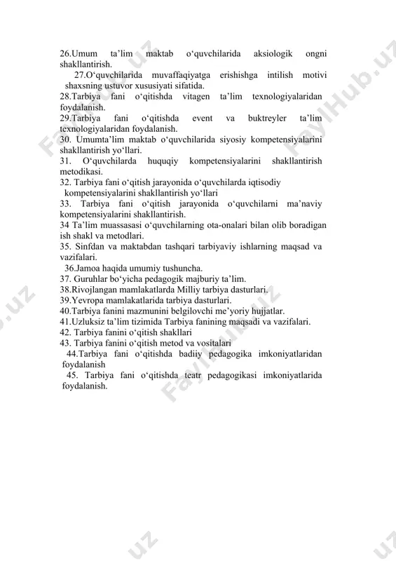 fatida. 28.tarbiya fani o‘qitishda vitagen ta’lim texnologiyalaridan foydalanish. 29.tarbiya fani o‘qitishda event va buktreyler ta’lim texnologiyalaridan foydalanish. 30. umumta’lim maktab o‘quvchilarida siyosiy kompetensiyalarini shakllantirish yo‘llari. 31. o‘quvchilarda huquqiy kompetensiyalarini shakllantirish metodikasi. 32. tarbiya fani o‘qitish jarayonida o‘quvchilarda iqtisodiy kompetensiyalarini shakllantirish yo‘llari 33. tarbiya fani o‘qitish jarayonida o‘quvchilarni ma’naviy kompetensiyalarini shakllantirish. 34 ta’lim muassasasi o‘quvchilarning ota-onalari bilan olib boradigan ish shakl va metodlari. 35. sinfdan va maktabdan tashqari tarbiyaviy ishlarning maqsad va vazifalari. 36.jamoa haqida umumiy tushuncha. 37. guruhlar bo‘yicha pedagogik majburiy ta’lim. 38.rivojlangan mamlakatlarda milliy tarbiya dasturlari. 39.yevropa mamlakatlarida tarbiya dasturlari. 40.tarbiya fanini mazmunini belgilovchi me’yoriy hujjatlar. 41.uzluksiz ta’lim tizimida tarbiya fanining maqsadi va vazifalari. 42. tarbiya fanini o‘qitish shakllari 43. tarbiya fanini o‘qitish metod va vositalari 44.tarbiya fani o‘qitishda badiiy pedagogika imkoniyatlaridan foydalanish 45. tarbiya fani o‘qitishda teatr pedagogikasi imkoniyatlarida foydalanish.
