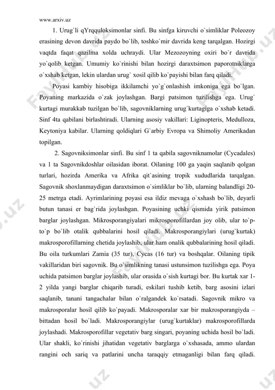 n barglar joylashib, ular orasida o`sish kurtagi bor. bu kurtak xar 1-2 yilda yangi barglar chiqarib turadi, eskilari tushib ketib, barg asosini izlari saqlanib, tanani tangachalar bilan o`ralgandek ko`rsatadi. sagovnik mikro va makrosporalar hosil qilib ko`payadi. makrosporalar xar bir makrosporangiyda – bittadan hosil bo`ladi. makrosporangiylar (urug`kurtaklar) makrosporofillarda joylashadi. makrosporofillar vegetativ barg singari, poyaning uchida hosil bo`ladi. ular shakli, ko`rinishi jihatidan vegetativ barglarga o`xshasada, ammo ulardan rangini och sariq va patlarini uncha taraqqiy etmaganligi bilan farq qiladi. makrosporofillning pastki qismida rangi qizil urug`kurtak joylashdi. urug`kurtak integument, nutsellus, endosperm, arxegoniy, chang kamerasi, mikropila yo`lidan iborat. sagovnik ikki uyli o`simlik bo`lganligi uchun mikrosporofillar aloxida individlavrda rivojlanadi. mikrosporofillar burchak shaklida bo`lib, uning pastki tomonida mikrosporangiylar to`planib joylashgan. ularning ichida bir nechta mikrosporalar hosil bo`ladi. mikrospora ikkita: ustki (ekzina) va ichki (intina) qavat bilan o`ralgan. mikrospora gametofitga aylanganda uchta xujayra hosil bo`ladi: vegetativ, anteridial va protoallial. mikrosporangiy yorilgandan keyin sochilgan chang urug`kurtakning mikropila yo`li orqali …