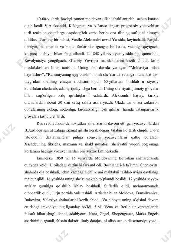 ozuvchilar asarlaridan parchalar e`lon qilib turgan bu nashr moldavan adabiyoti taraqqiyotida katta rol o`ynadi. 40-60-yillarda hozirgi zamon moldavan tilishi shakllantirish uchun kurash qizib ketdi. v.aleksandri, k.negrutsi va a.russo singari progressiv yozuvchilar turli reaksion oqimlarga qaqshatg`ich zarba berib, ona tilining sofligini himoya qildilar. ularning birinchisi, vasile aleksandri avval yassida, keyinchalik parijda tibbiyot, matematika va huquq fanlarini o`rgangan bo`lsa-da, vataniga qaytgach, ko`proq adabiyot bilan shug`ullandi. u 1848 yil revolyutsiyasida faol qatnashdi. revolyutsiya yengilgach, g`arbiy yevropa mamlakalarini kezib chiqdi, ko`p maslakdoshlari bilan tanishdi. uning shu davrda yaratgan ”moldaviya bilan hayrlashuv”, “ruminiyaning uyg`onishi” nomli she`rlarida vatanga muhabbat his-tuyg`ulari o`zining chuqur ifodasini topdi. 60-yillardan boshlab u siyosiy kurashdan chetlanib, adabiy-ijodiy ishga berildi. uning she`riyati ijtimoiy g`oyalar bilan sug`orilgan xalq qo`shiqlarini eslatardi. aleksandri hajviy, tarixiy dramalardan iborat 50 dan ortiq sahna asari yozdi. ulada zamonasi xukmron doiralarining axloqi, nodonligi, farosatsizligi fosh qilinar hamda vatanparvarlik g`oyalari tashviq etilardi. rus revolyutsion-demokratlari an`analarini davom ettirgan yozuvchilardan b.xashdeu san`at xalqqa …