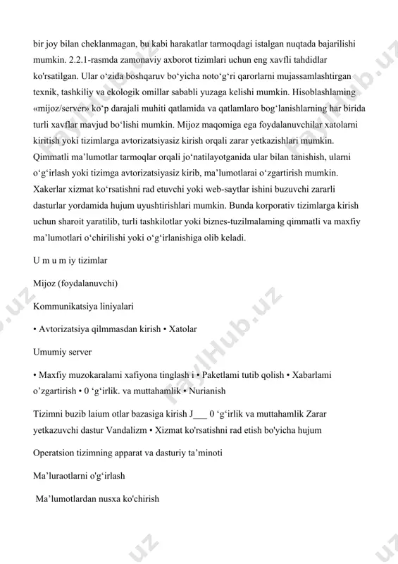 faqatgina bir joy bilan cheklanmagan, bu kabi harakatlar tarmoqdagi istalgan nuqtada bajarilishi mumkin. 2.2.1-rasmda zamonaviy axborot tizimlari uchun eng xavfli tahdidlar ko'rsatilgan. ular o‘zida boshqaruv bo‘yicha noto‘g‘ri qarorlarni mujassamlashtirgan texnik, tashkiliy va ekologik omillar sababli yuzaga kelishi mumkin. hisoblashlaming «mijoz/server» ko‘p darajali muhiti qatlamida va qatlamlaro bog‘lanishlarning har birida turli xavflar mavjud bo‘lishi mumkin. mijoz maqomiga ega foydalanuvchilar xatolarni kiritish yoki tizimlarga avtorizatsiyasiz kirish orqali zarar yetkazishlari mumkin. qimmatli ma’lumotlar tarmoqlar orqali jo‘natilayotganida ular bilan tanishish, ularni o‘g‘irlash yoki tizimga avtorizatsiyasiz kirib, ma’lumotlarai o‘zgartirish mumkin. xakerlar xizmat ko‘rsatishni rad etuvchi yoki web-saytlar ishini buzuvchi zararli dasturlar yordamida hujum uyushtirishlari mumkin. bunda korporativ tizimlarga kirish uchun sharoit yaratilib, turli tashkilotlar yoki biznes-tuzilmalaming qimmatli va maxfiy ma’lumotlari o‘chirilishi yoki o‘g‘irlanishiga olib keladi. u m u m iy tizimlar mijoz (foydalanuvchi) kommunikatsiya liniyalari • avtorizatsiya qilmmasdan kirish • xatolar umumiy server • maxfiy muzokaralami xafiyona tinglash i • paketlami tutib qolish • xabarlami …