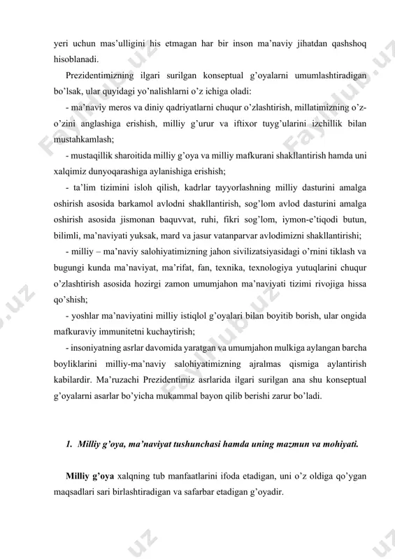 ri bilan boyitib borish, ular ongida mafkuraviy immunitetni kuchaytirish; - insoniyatning asrlar davomida yaratgan va umumjahon mulkiga aylangan barcha boyliklarini milliy-ma’naviy salohiyatimizning ajralmas qismiga aylantirish kabilardir. ma’ruzachi prezidentimiz asrlarida ilgari surilgan ana shu konseptual g’oyalarni asarlar bo’yicha mukammal bayon qilib berishi zarur bo’ladi. 1. milliy g’oya, ma’naviyat tushunchasi hamda uning mazmun va mohiyati. milliy g’oya xalqning tub manfaatlarini ifoda etadigan, uni o’z oldiga qo’ygan maqsadlari sari birlashtiradigan va safarbar etadigan g’oyadir. milliy g’oya – u yoki bu millat, xalq, elatning milliy an’analarini, turmush tarzini va tanlab olgan ijtimoiy-siyosiy, iqtisodiy, ma’naviy tizimni va umuman milliy manfaatlarni himoya qiladigan, qo’llab-quvvatlaydigan, ularni mustahkamlash uchun ko’maklashadigan qarashlar majmuidan iborat. o’z tarixi va taraqqiyotining tub burilish davrlarida har qanday millat va xalq kelajagini belgilaydi, unga yetishning o’ziga mos yo’llarini tanlaydi. ana shu jarayonga xos ijtimoiy, iqtisodiy, siyosiy yo’nalishlar bilan barcha g’oyaviy tamoyillarini ham belgilab oladi. bunda butun millat uchun umumiy bo’lgan g’oyalar nihoyatda katta ahamiyat …