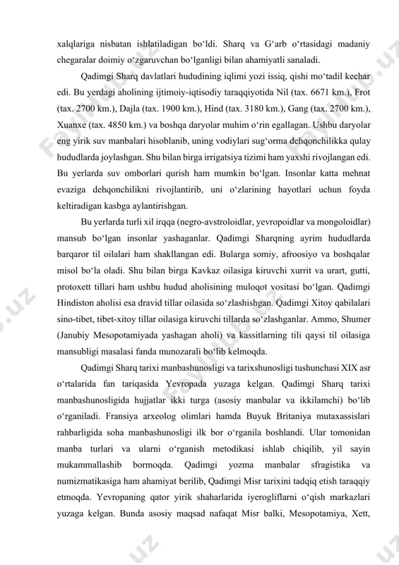 madaniy chegaralar doimiy o‘zgaruvchan bo‘lganligi bilan ahamiyatli sanaladi. qadimgi sharq davlatlari hududining iqlimi yozi issiq, qishi mo‘tadil kechar edi. bu yerdagi aholining ijtimoiy-iqtisodiy taraqqiyotida nil (tax. 6671 km.), frot (tax. 2700 km.), dajla (tax. 1900 km.), hind (tax. 3180 km.), gang (tax. 2700 km.), xuanxe (tax. 4850 km.) va boshqa daryolar muhim o‘rin egallagan. ushbu daryolar eng yirik suv manbalari hisoblanib, uning vodiylari sug‘orma dehqonchilikka qulay hududlarda joylashgan. shu bilan birga irrigatsiya tizimi ham yaxshi rivojlangan edi. bu yerlarda suv omborlari qurish ham mumkin bo‘lgan. insonlar katta mehnat evaziga dehqonchilikni rivojlantirib, uni o‘zlarining hayotlari uchun foyda keltiradigan kasbga aylantirishgan. bu yerlarda turli xil irqqa (negro-avstroloidlar, yevropoidlar va mongoloidlar) mansub bo‘lgan insonlar yashaganlar. qadimgi sharqning ayrim hududlarda barqaror til oilalari ham shakllangan edi. bularga somiy, afroosiyo va boshqalar misol bo‘la oladi. shu bilan birga kavkaz oilasiga kiruvchi xurrit va urart, gutti, protoxett tillari ham ushbu hudud aholisining muloqot vositasi bo‘lgan. qadimgi …