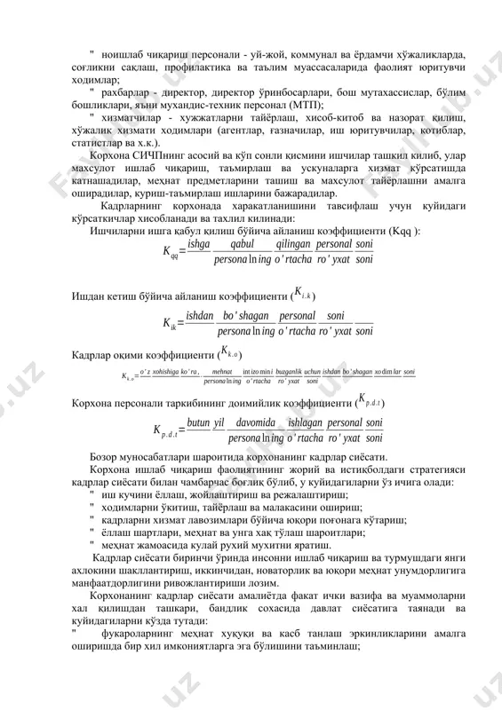 кўрсатади: ходимларнинг моддий манфаатдорлиги, атроф-мухит, аклий, жисмоний ва асаблар кучланиши, бошқариш усуллари ва х.к. корхона ходимларининг рўйхат бўйича таркиби куйидагиларни ўз ичига олади: " саноат ишлаб чиқариш персонали (сичп) - асосий ва ёрдамчи цехлар, завод бошқаруви, лаборатория, илмий-тадқиқот ва тажриба-лойиҳалаштириш бўлимлари, хисоблаш маркази ходимлари; " ноишлаб чиқариш персонали - уй-жой, коммунал ва ёрдамчи хўжаликларда, соғликни сақлаш, профилактика ва таълим муассасаларида фаолият юритувчи ходимлар; " рахбарлар - директор, директор ўринбосарлари, бош мутахассислар, бўлим бошликлари, яъни мухандис-техник персонал (мтп); " хизматчилар - хужжатларни тайёрлаш, хисоб-китоб ва назорат қилиш, хўжалик хизмати ходимлари (агентлар, ғазначилар, иш юритувчилар, котиблар, статистлар ва х.к.). корхона сичпнинг асосий ва кўп сонли қисмини ишчилар ташкил килиб, улар махсулот ишлаб чиқариш, таъмирлаш ва ускуналарга хизмат кўрсатишда катнашадилар, меҳнат предметларини ташиш ва махсулот тайёрлашни амалга оширадилар, куриш-таъмирлаш ишларини бажарадилар. кадрларнинг корхонада харакатланишини тавсифлаш учун куйидаги кўрсаткичлар хисобланади ва тахлил килинади: ишчиларни ишга қабул қилиш бўйича айланиш коэффициенти (kqq ): ишдан кетиш …