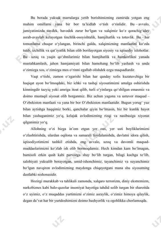 ona tilining betakror jozibasi bilan singadi. bu borada yuksak marralarga yetib borishimizning zamirida yotgan eng muhim omillarni yana bir bor ta’kidlab o‘tish o‘rinlidir. bu – avvalo, jamiyatimizda suvdek, havodek zarur bo‘lgan va xalqimiz ko‘z qorachig‘iday asrab-avaylab kelayotgan tinchlik-osoyishtalik, hamjihatlik va totuvlik. bu – har tomonlama chuqur o‘ylangan, birinchi galda, xalqimizning manfaatini ko‘zda tutib, izchillik va qat’iyatlik bilan olib borilayotgan siyosiy va iqtisodiy islohotlar. bu – uzoq va yaqin qo‘shnilarimiz bilan hamjihatlik va hamkorlikni yanada mustahkamlash, jahon hamjamiyati bilan hamohang bo‘lib yashash va unda o‘zimizga xos, o‘zimizga mos o‘rinni egallab olishdek ezgu maqsadlardir. vaqt o‘tishi, zamon o‘zgarishi bilan har qanday xolis kuzatuvchiga bir haqiqat ayon bo‘lmoqdaki, biz ichki va tashqi siyosatimizni amalga oshirishda kimningdir tazyiq yoki amriga itoat qilib, turli o‘yinlarga qo‘shilgan emasmiz va doimo mustaqil siyosat olib borganmiz. biz uchun yagona va ustuvor maqsad – o‘zbekiston manfaati va yana bir bor o‘zbekiston manfaatidir. bugun yorug‘ yuz bilan aytishga haqqimiz borki, …