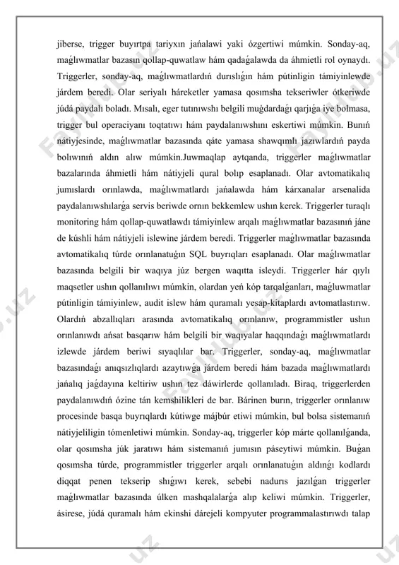 er maǵlıwmatlar bazasında avtomatikalıq túrde orınlanatuģın sql buyrıqları esaplanadı. olar maǵlıwmatlar bazasında belgili bir waqıya júz bergen waqıtta isleydi. triggerler hár qıylı maqsetler ushın qollanılıwı múmkin, olardan yeń kóp tarqalǵanları, maǵluwmatlar pútinligin támiyinlew, audit islew hám quramalı yesap-kitaplardı avtomatlastırıw. olardıń abzallıqları arasında avtomatikalıq orınlanıw, programmistler ushın orınlanıwdı ańsat basqarıw hám belgili bir waqıyalar haqqındaǵı maǵlıwmatlardı izlewde járdem beriwi sıyaqlılar bar. triggerler, sonday-aq, maǵlıwmatlar bazasındaǵı anıqsızlıqlardı azaytıwǵa járdem beredi hám bazada maǵlıwmatlardı jańalıq jaǵdayına keltiriw ushın tez dáwirlerde qollanıladı. biraq, triggerlerden paydalanıwdıń ózine tán kemshilikleri de bar. bárinen burın, triggerler orınlanıw procesinde basqa buyrıqlardı kútiwge májbúr etiwi múmkin, bul bolsa sistemanıń nátiyjeliligin tómenletiwi múmkin. sonday-aq, triggerler kóp márte qollanılǵanda, olar qosımsha júk jaratıwı hám sistemanıń jumısın páseytiwi múmkin. buǵan qosımsha túrde, programmistler triggerler arqalı orınlanatuǵın aldınǵı kodlardı diqqat penen tekserip shıǵıwı kerek, sebebi nadurıs jazılǵan triggerler maǵlıwmatlar bazasında úlken mashqalalarǵa alıp keliwi múmkin. triggerler, ásirese, júdá quramalı hám ekinshi dárejeli kompyuter …