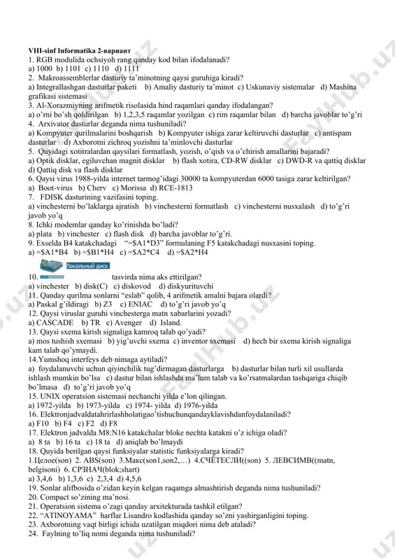 di? a) drayver b) utility c) virus d) barchasi 19.protsessor va xotira o‘rtasida axborot almashinuvini ta'minlaydi: 20.tasvirni ehm xotirasiga raqamli kodlash asosida kirituvchi qurilma: 21.dastlabki, eng sodda suniy hisoblash asbobi. 22.elektron hisoblash mashinalari davriga asos solgan ehm nomi 23.elektron hisoblash mashinalarining ikkinchi avlodi qaysi davrga to‘g‘ri keladi? 24.elektron hisoblash mashinalarining uchinchi avlodi qaysi davrda ishlab chiqilgan? 25.elektron hisoblash mashinalari to‘rtinchi avlodining yaratilishi qaysi davrga to‘g‘ri keladi? viii-sinf informatika 2-вариант 1. rgb modulida ochsiyoh rang qanday kod bilan ifodalanadi? a) 1000 b) 1101 c) 1110 d) 1111 2. makroassemblerlar dasturiy ta’minotning qaysi guruhiga kiradi? a) integrallashgan dasturlar paketi b) amaliy dasturiy ta’minot c) uskunaviy sistemalar d) mashina grafikasi sistemasi 3. al-xorazmiyning arifmetik risolasida hind raqamlari qanday ifodalangan? a) o’rni bo’sh qoldirilgan b) 1,2,3,5 raqamlar yozilgan c) rim raqamlar bilan d) barcha javoblar to’g’ri 4. arxivator dasturlar deganda nima tushuniladi? a) kompyuter qurilmalarini boshqarish b) kompyuter ishiga zarar keltiruvchi dasturlar c) antispam …