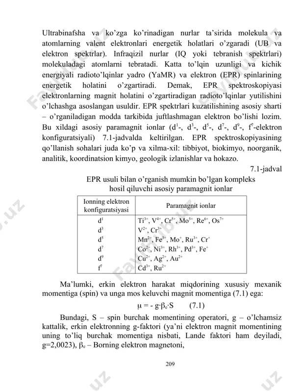 entgenospektroskopiya). ultrabinafsha va ko’zga ko’rinadigan nurlar ta’sirida molekula va atomlarning valent elektronlari energetik holatlari o’zgaradi (ub va elektron spektrlar). infraqizil nurlar (iq yoki tebranish spektrlari) molekuladagi atomlarni tebratadi. katta to’lqin uzunligi va kichik energiyali radioto’lqinlar yadro (yamr) va elektron (epr) spinlarining energetik holatini o’zgartiradi. demak, epr spektroskopiyasi elektronlarning magnit holatini o’zgartiradigan radioto’lqinlar yutilishini o’lchashga asoslangan usuldir. epr spektrlari kuzatilishining asosiy sharti – o’rganiladigan modda tarkibida juftlashmagan elektron bo’lishi lozim. bu xildagi asosiy paramagnit ionlar (d1-, d3-, d5-, d7-, d9-, f7-elektron konfiguratsiyali) 7.1-jadvalda keltirilgan. epr spektroskopiyasining qo’llanish sohalari juda ko’p va xilma-xil: tibbiyot, biokimyo, noorganik, analitik, koordinatsion kimyo, geologik izlanishlar va hokazo. 7.1-jadval epr usuli bilan o’rganish mumkin bo’lgan kompleks hosil qiluvchi asosiy paramagnit ionlar ionning elektron konfiguratsiyasi paramagnit ionlar d1 d3 d5 d7 d9 f7 ti3+, v4+, cr5+, mo5+, re6+, os7+ v2+, cr3+ mn2+, fe3+, mo+, ru3+, cr+ co2+, ni3+, rh3+, pd3+, fe+ cu2+, ag2+, au2+ cd3+, ru2+ ma’lumki, erkin …