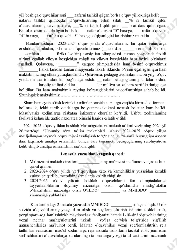 bo‘lib o‘quv yili davomida rejalar to’liq bajarilganligini takidladi. o‘quv yili davomida o‘quvchilar xarakati bo’yicha ___ nafar o‘quvchi maktabga qabul qilinib, ___ nafar o‘quvchi maktabdan chiqib ketgan va o‘quv yili boshiga o‘quvchilar soni ___ nafarni tashkil qilgan bo‘lsa o‘quv yili oxiriga kelib ___ nafarni tashkil qilmoqda. o‘quvchilarning bilim sifati __% ni tashkil qildi. o‘quvchilarning davomati esa, ___% ni tashkil qilib jami ___ soat dars qoldirilgan. baholar kesimida oladigan bo‘lsak, ___ nafar o‘quvchi “5” baxoga, ___ nafar o‘quvchi “4” baxoga, ___ nafar o‘quvchi “3” baxoga o‘qiganligini ko‘rishimiz mumkin. bundan tashqari, 2023-2024 o‘quv yilida o‘quvchilarimiz bir qator yutuqlarga erishdilar. jumladan, ikki nafar o‘quvchilarimiz (__-sinfdan ______ nemis tili 3-o‘rin, ___-sinfdan _______ fizika 1-o‘rin) asosiy fan olimpiadasi tuman bosqichida faxirli o‘rinni egallab viloyat bosqichiga chiqdi va viloyat bosqichida ham faxirli o‘rinlarni egalladi. qolaversa, “_________” xalqaro olimpiadasida ham 8-sinf o‘quvchimiz _________ fizika fanidan tuman miqiyosida faxirli ikkinchi o‘rinni egallaganligui ham maktabimizning ulkan yutuqlaridandir. qolaversa, pedagog xodimlarimiz …