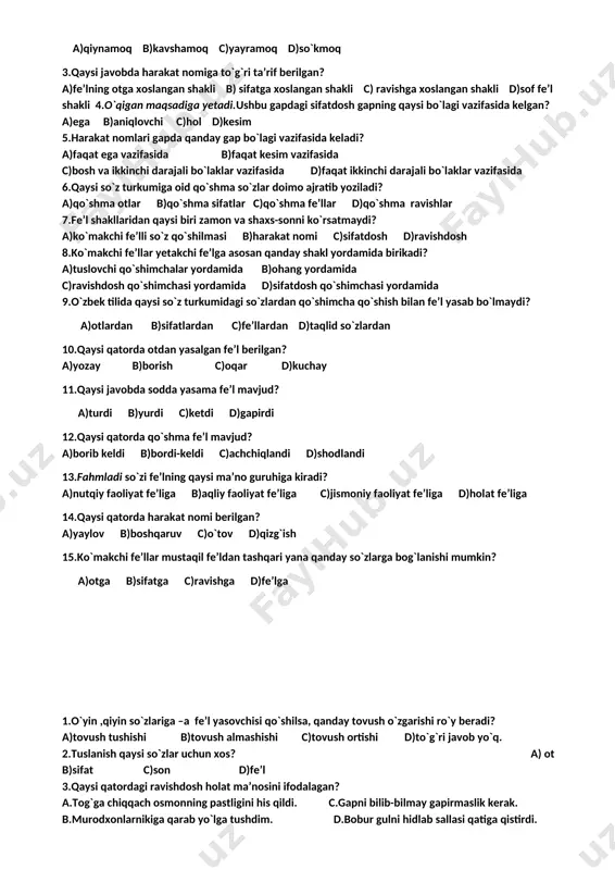 shakl yasovchi a)2,3 b)1,2,3 c)1,3 d)1,2 15.qaysi qatorda tub so`z berilgan? a)toshloq b)guldon c)suhbatlashdi d)quyosh 1.tarandi,kiyindi so`zlari fe’lning qaysi nisbatli shaklida? a)o`zlik nisbati b)majhul nisbat c)orttirma nisbat d)birgalik nisbat 2.quyidagi fe’llarning qaysi biridan o`zlik nisbat yasalmaydi? a)qiynamoq b)kavshamoq c)yayramoq d)so`kmoq 3.qaysi javobda harakat nomiga to`g`ri ta’rif berilgan? a)fe’lning otga xoslangan shakli b) sifatga xoslangan shakli c) ravishga xoslangan shakli d)sof fe’l shakli 4.o`qigan maqsadiga yetadi.ushbu gapdagi sifatdosh gapning qaysi bo`lagi vazifasida kelgan? a)ega b)aniqlovchi c)hol d)kesim 5.harakat nomlari gapda qanday gap bo`lagi vazifasida keladi? a)faqat ega vazifasida b)faqat kesim vazifasida c)bosh va ikkinchi darajali bo`laklar vazifasida d)faqat ikkinchi darajali bo`laklar vazifasida 6.qaysi so`z turkumiga oid qo`shma so`zlar doimo ajratib yoziladi? a)qo`shma otlar b)qo`shma sifatlar c)qo`shma fe’llar d)qo`shma ravishlar 7.fe’l shakllaridan qaysi biri zamon va shaxs-sonni ko`rsatmaydi? a)ko`makchi fe’lli so`z qo`shilmasi b)harakat nomi c)sifatdosh d)ravishdosh 8.ko`makchi fe’llar yetakchi fe’lga asosan qanday shakl yordamida birikadi? a)tuslovchi qo`shimchalar yordamida b)ohang yordamida c)ravishdosh qo`shimchasi …