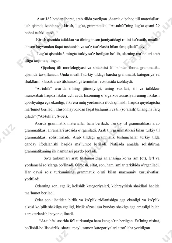 ning son, egalik, kelishik kategoriyalari, kichraytirish shakllari haqida ma’lumot beriladi. otlar son jihatidan birlik va ko’plik zidlanishiga ega ekanligi va ko’plik a’zosi ko’plik shakliga egaligi, birlik a’zosi esa bunday shaklga ega emasligi bilan xarakterlanishi bayon qilinadi. “at-tuhfa” asarida fe’l turkumiga ham keng o’rin berilgan. fe’lning nisbat, bo’lishli-bo’lishsizlik, shaxs, mayl, zamon kategoriyalari atroflicha yoritilgan. asarda yordamchi so’zlar haqida ma’lumot berilgan. тurkiy tilda va bog`lovchisi kabi bir so’z yo’qligi, lekin dag`i, taqi, yo’qsa, yo’q, ya, ammo kabi so’zlar bog`lovchi bo’lib xizmat qilishini ta’kidlaydi. “at-tuhfa” asarida gapning ifoda maqsadiga ko’ra turlari, xususan, so’roq gaplar va so’roqni ifodalash yo’llari, gap bo’laklarining tartibi haqida ma’lumot beriladi. хullas, kitobning grammatika qismi qipchoq tili strukturasi to’g`risida tugal tasavvur hosil qiladi. asarda bayon qilingan ko’pgina fikrlar hozirgi turkiyshunoslik uchun ham o’z qimmatini yo’qotgani yo’q. shu bilan birga turkiy tillarning tarixiy grammatikasini yaratishda bu asar qimmatli manba bo’lib xizmat qiladi. foydalanilgan adabiyotlar 1. abu ali ibn sino. fonetika haqida …