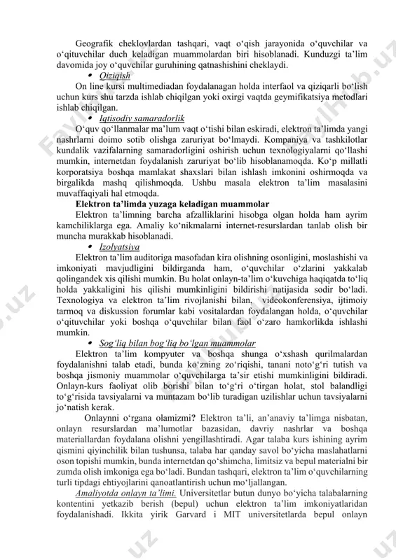 atnashishini cheklaydi. · qiziqish on line kursi multimediadan foydalanagan holda interfaol va qiziqarli bo‘lish uchun kurs shu tarzda ishlab chiqilgan yoki oxirgi vaqtda geymifikatsiya metodlari ishlab chiqilgan. · iqtisodiy samaradorlik o‘quv qo‘llanmalar ma’lum vaqt o‘tishi bilan eskiradi, elektron ta’limda yangi nashrlarni doimo sotib olishga zaruriyat bo‘lmaydi. kompaniya va tashkilotlar kundalik vazifalarning samaradorligini oshirish uchun texnologiyalarni qo‘llashi mumkin, internetdan foydalanish zaruriyat bo‘lib hisoblanamoqda. ko‘p millatli korporatsiya boshqa mamlakat shaxslari bilan ishlash imkonini oshirmoqda va birgalikda mashq qilishmoqda. ushbu masala elektron ta’lim masalasini muvaffaqiyali hal etmoqda. elektron ta’limda yuzaga keladigan muammolar elektron ta’limning barcha afzalliklarini hisobga olgan holda ham ayrim kamchiliklarga ega. amaliy ko‘nikmalarni internet-resurslardan tanlab olish bir muncha murakkab hisoblanadi. · izolyatsiya elektron ta’lim auditoriga masofadan kira olishning osonligini, moslashishi va imkoniyati mavjudligini bildirganda ham, o‘quvchilar o‘zlarini yakkalab qolingandek xis qilishi mumkin. bu holat onlayn-ta’lim o‘kuvchiga haqiqatda to‘liq holda yakkaligini his qilishi mumkinligini bildirishi natijasida sodir bo‘ladi. texnologiya va elektron ta’lim …