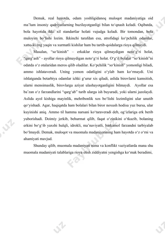 holatlar hisoblanadi. demak, real hayotda, odam yoshligidanoq muloqot madaniyatiga oid ma’lum insoniy qadriyatlarning buzilayotganligi bilan to‘qnash keladi. oqibatda, bola hayotida ikki xil standartlar holati vujudga keladi. bir tomondan, bola muloyim bo‘lishi lozim. ikkinchi tarafdan esa, atrofidagi ko‘pchilik odamlar, xatto-ki eng yaqin va xurmatli kishilar ham bu tartib-qoidalarga rioya qilmaydi. masalan, “so‘kinish” – erkaklar rioya qilmaydigan noto‘g‘ri holat, “qarg‘ash” - ayollar rioya qilmaydigan noto‘g‘ri holat. o‘g‘il bolalar “so‘kinish”ni odatda o‘z otalaridan meros qilib oladilar. ko‘pchilik “so‘kinish” yomonligi biladi, ammo ishlataveradi. uning yomon odatligini o‘ylab ham ko‘rmaydi. uni ishlatganda betarbiya odamlar ichki g‘urur xis qiladi, aslida birovlarni kamsitish, ularni mensimaslik, birovlarga aziyat ulashayotganligini bilmaydi. ayollar esa ba’zan o‘z farzandlarini “qarg‘ab” turib ularga ish buyuradi, yoki ularni jazolaydi. aslida ayol kishiga mayinlik, mehribonlik xos bo‘lishi lozimligini ular unutib qo‘yishadi. agar, haqiqatda ham bolalari bilan biror noxush hodisa yuz bursa, ular kuyinishi aniq. ammo til hamma narsani ko‘taraveradi deb, og‘izlariga erk berib yuborishadi. doimiy …
