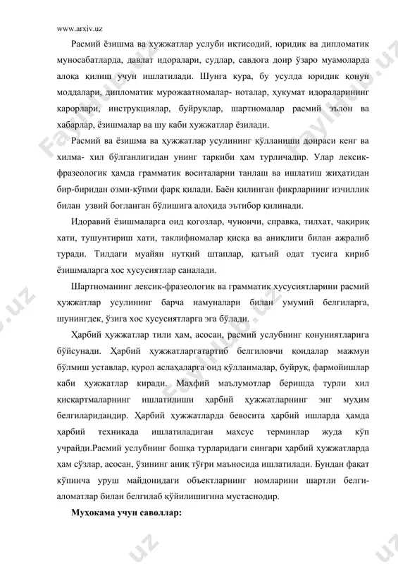 ий саволнинг баёни: расмий услуб хуқуқий –маъмурий муносабатлар сохаси учун хизмат қилади.у кишилар идоралар ва давлатлар ўртасидаги муносабатларни тартибга солади.фармон бериш,даъват этиш, мажбурийлик оханги бу услубга хос.ортиқча изоҳ ва такрорларга йўл қўйилмайди.баёнлар расмий,қолипланган бўлиб, тасвирийлик ва маъжозийликдан йироқ.ундовлар ,тасвирий сўзлар ва эркалаш-кичрайтириш воситалари ишлатилмайди олмошга нисбатан от устун бўлади.феълнинг харакат номи ва мажхул нисбат шаклидаги турлари кенг қўлланилади. расмий услубда тайёр қолип ва ифодалар,кўмакчи обаротлар,мажхул тузилмалар асосий ўрин тутади.бу услуб адабий тил маъромларига,расмий идоравий хужжат тузиш анъаналарига қаътий амал қилади расмий иш услуби асос эътибори билан идоравий ёзишма ва хужжатларда қўлланилади. бу услуб материали ниҳоятда хилма-хил. унинг доираси кенгдир. ариза, тилхат, фармонлар, қўшма баёнотлар, фирқа ва давлатлар орасидаги битимлар, ҳисобчилик ҳужжатлари ва ҳуқуқий ҳужжатлар – мана шу хилма-хил кўринишдаги материаллар расмий услубга мансубдир. бу услуб материалларининг баёнида ҳам, грамматик қурилишида ҳам, лексик таркибида ҳам бир қанча ўзига хос белгилар мавжуд. масалан: ариза ҳажми жиҳатидан ихчам бўлади, чунки аризада мақсад ифода …