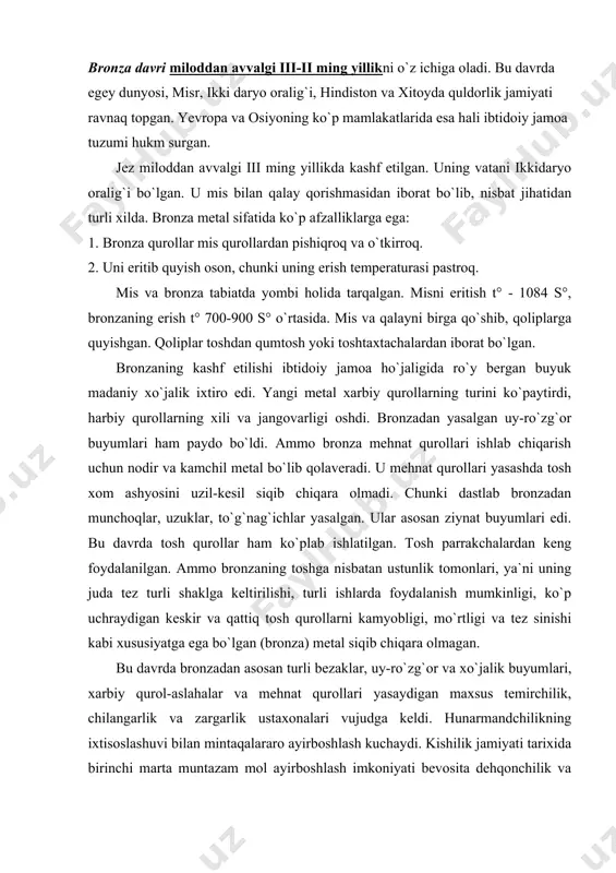 an. ammo bronzaning toshga nisbatan ustunlik tomonlari, ya`ni uning juda tez turli shaklga keltirilishi, turli ishlarda foydalanish mumkinligi, ko`p uchraydigan keskir va qattiq tosh qurollarni kamyobligi, mo`rtligi va tez sinishi kabi xususiyatga ega bo`lgan (bronza) metal siqib chiqara olmagan. bu davrda bronzadan asosan turli bezaklar, uy-ro`zg`or va xo`jalik buyumlari, xarbiy qurol-aslahalar va mehnat qurollari yasaydigan maxsus temirchilik, chilangarlik va zargarlik ustaxonalari vujudga keldi. hunarmandchilikning ixtisoslashuvi bilan mintaqalararo ayirboshlash kuchaydi. kishilik jamiyati tarixida birinchi marta muntazam mol ayirboshlash imkoniyati bevosita dehqonchilik va chorvachilikning bir-biridan ajralishi va hunarmandchilikning paydo bo`lishi bilan izohlanadi. bronza davri xo`jaliklari xo`jalik va ijtimoiy taraqqiyot darajalari bilan bir-biridan farq qilmasa-da, sopol buyumlarining xili, qabrlar qurilishi jihatidan bir-biridan farqlanadi. yevropadagi ibtidoiy davr qo`rg`onlarining deyarli hammasi-dan bo`yalgan va bo`yalmagan skletlar topilgan. skletlar yerda yonboshlab, oyoqlari bukilgan holatda yotishadi. bu odat keng yoyilgan. hatto sharq, markaziy osiyo hududlarida ibtidoiy qabilalar tug`ilguncha odam ona qornida qanday holatda bo`lsa, o`lganidan keyin yer bag`rida …