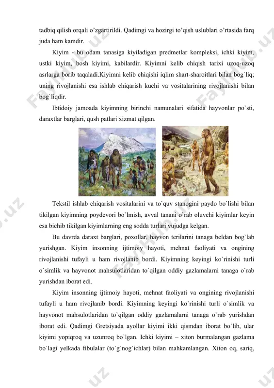 tonning milliy kiyimlarida ko`rish mumkin. kiyimning rivojlanish bosqichlari kiyim insonning ilk rivojlanish davridan boshlab doimo inson bilan birga rivojlanib keldi. kiyimning dastlabki ko`rinishlari ibtidoiy davr odamlarining qabila bo`lib yashagan vaqtiga to`g`ri kelgan i-bosqichga misol tariqasida rimlar "tunikasini" keltirish mumkin. "tunika" - tug`ri burchakli matodan tikilgan yoqa va yeng o`mizlari bichilgan ko`ylak» o`rta osiyoda yashovchi tojik va o`zbeklarning milliy kiyimlari ham shunday kiyimlar qatoridandir il - odam tanasiga mos qilib tikilgan kiyimlarni tayyorlash. i bosqichga mansub kiyimlarga misol sifatida qadimiy rimlar va greklar kiyimini keltirish mumkin. hind ayollarining milliy kiyiimlari –«sari» ham shundaylar safidandir. iii bosqichda mansub kiyiimlarga misol qilib odam figurasiga qarab bichilgan kiyimlar kiradi, zamoiaviy kiyimlar ham shular qatoridadir gretsiyada erkaklar kiyimi ikki qismdan – xiton va gimatiydan iborat bo`lgan. xiton – bu ichki kiyim bo`lib, jun yoki zig`ir tolali gazlamadan tayyorlangan. erkaklarning gimatiy kiyimi ayollarkiyimihamerkaklarkiyimigao`xshabikkiqismdaniboratbo`lib, ularkiyimiyopiqroqvauzunroqbo`lgan. ichki kiyimi – xiton burmalangan gazlama bo`lagi yelkada fibulalar (to`g`nog`ichlar) bilan mahkamlangan. …
