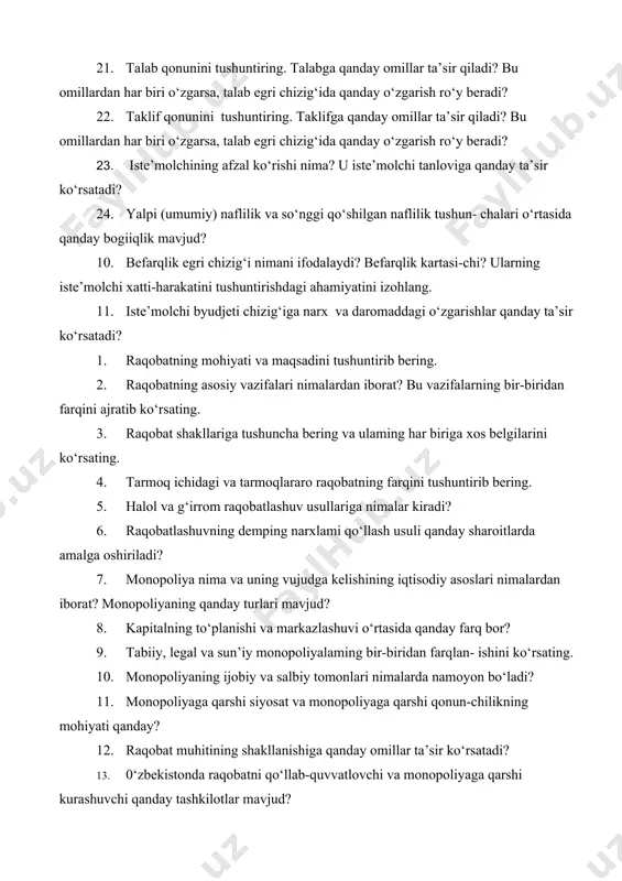 ggi qo‘shilgan naflilik tushun- chalari o‘rtasida qanday bogiiqlik mavjud? 10. befarqlik egri chizig‘i nimani ifodalaydi? befarqlik kartasi-chi? ularning iste’molchi xatti-harakatini tushuntirishdagi ahamiyatini izohlang. 11. iste’molchi byudjeti chizig‘iga narx va daromaddagi o‘zgarishlar qanday ta’sir ko‘rsatadi? 1. raqobatning mohiyati va maqsadini tushuntirib bering. 2. raqobatning asosiy vazifalari nimalardan iborat? bu vazifalarning bir-biridan farqini ajratib ko‘rsating. 3. raqobat shakllariga tushuncha bering va ulaming har biriga xos belgilarini ko‘rsating. 4. tarmoq ichidagi va tarmoqlararo raqobatning farqini tushuntirib bering. 5. halol va g‘irrom raqobatlashuv usullariga nimalar kiradi? 6. raqobatlashuvning demping narxlami qo‘llash usuli qanday sharoitlarda amalga oshiriladi? 7. monopoliya nima va uning vujudga kelishining iqtisodiy asoslari nimalardan iborat? monopoliyaning qanday turlari mavjud? 8. kapitalning to‘planishi va markazlashuvi o‘rtasida qanday farq bor? 9. tabiiy, legal va sun’iy monopoliyalaming bir-biridan farqlan- ishini ko‘rsating. 10. monopoliyaning ijobiy va salbiy tomonlari nimalarda namoyon bo‘ladi? 11. monopoliyaga qarshi siyosat va monopoliyaga qarshi qonun-chilikning mohiyati qanday? 12. raqobat muhitining shakllanishiga qanday …