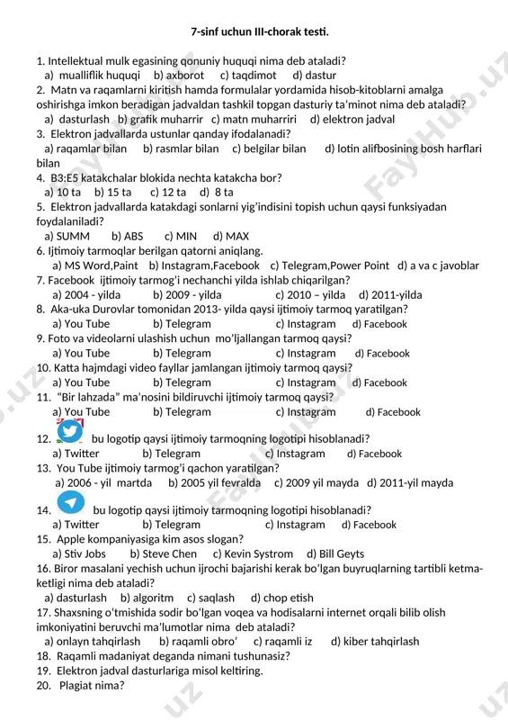 9. kompyuterdan foydalanishda qanday qoidalarga rioya qilish kerak? 20. kompyuter tizimlariga ruxsatsiz kirib, jiddiy zarar tugʻdiruvchi odamlar kim deb ataladi? 7-sinf uchun iii-chorak testi. 1. intellektual mulk egasining qonuniy huquqi nima deb ataladi? a) mualliflik huquqi b) axborot c) taqdimot d) dastur 2. matn va raqamlarni kiritish hamda formulalar yordamida hisob-kitoblarni amalga oshirishga imkon beradigan jadvaldan tashkil topgan dasturiy ta’minot nima deb ataladi? a) dasturlash b) grafik muharrir c) matn muharriri d) elektron jadval 3. elektron jadvallarda ustunlar qanday ifodalanadi? a) raqamlar bilan b) rasmlar bilan c) belgilar bilan d) lotin alifbosining bosh harflari bilan 4. b3:e5 katakchalar blokida nechta katakcha bor? a) 10 ta b) 15 ta c) 12 ta d) 8 ta 5. elektron jadvallarda katakdagi sonlarni yig’indisini topish uchun qaysi funksiyadan foydalaniladi? a) summ b) abs c) min d) max 6. ijtimoiy tarmoqlar berilgan qatorni aniqlang. a) ms word,paint b) instagram,facebook c) telegram,power point d) a va …